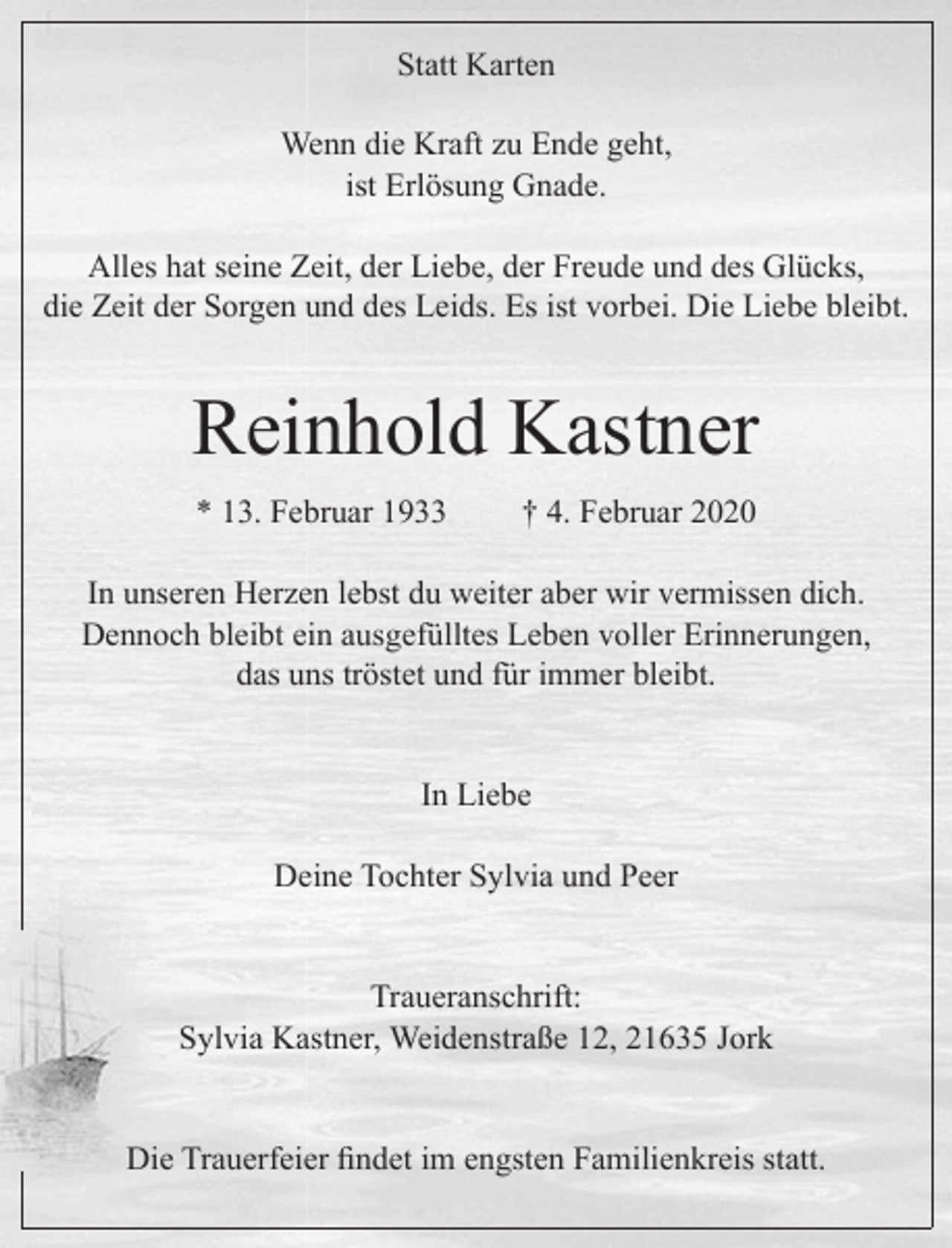 <p>Statt Karten</p>
<p>Wenn die Kraft zu Ende geht,<br />ist Erlösung Gnade.</p>
<p>Alles hat seine Zeit, der Liebe, der Freude und des Glücks,<br />die Zeit der Sorgen und des Leids. Es ist vorbei. Die Liebe bleibt.</p>
<p>Reinhold Kastner<br />* 13. Februar 1933 + 4. Februar 2020</p>
<p>In unseren Herzen lebst du weiter aber wir vermissen dich.<br />Dennoch bleibt ein ausgefülltes Leben voller Erinnerungen,<br />das uns tröstet und für immer bleibt.</p>
<p>In Liebe<br />Deine Tochter Sylvia und Peer</p>
<p>Traueranschrift: Sylvia Kastner, Weidenstraße 12, 21635 Jork</p>
<p>Die Trauerfeier findet im engsten Familienkreis statt.</p>