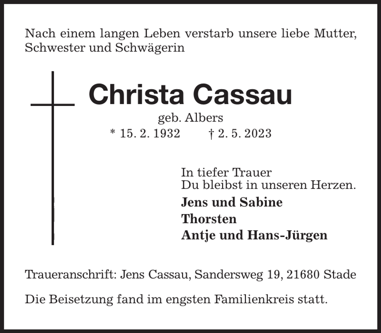 <p>Nach einem langen Leben verstarb unsere liebe Mutter, Schwester und Schwägerin<br />Christa Cassau<br />geb. Albers<br />* 15. 2. 1932 † 2. 5. 2023<br />In tiefer Trauer<br />Du bleibst in unseren Herzen.<br />Jens und Sabine<br />Thorsten<br />Antje und Hans-Jürgen<br />Traueranschrift: Jens Cassau, Sandersweg 19, 21680 Stade</p><p>Die Beisetzung fand im engsten Familienkreis statt.</p>