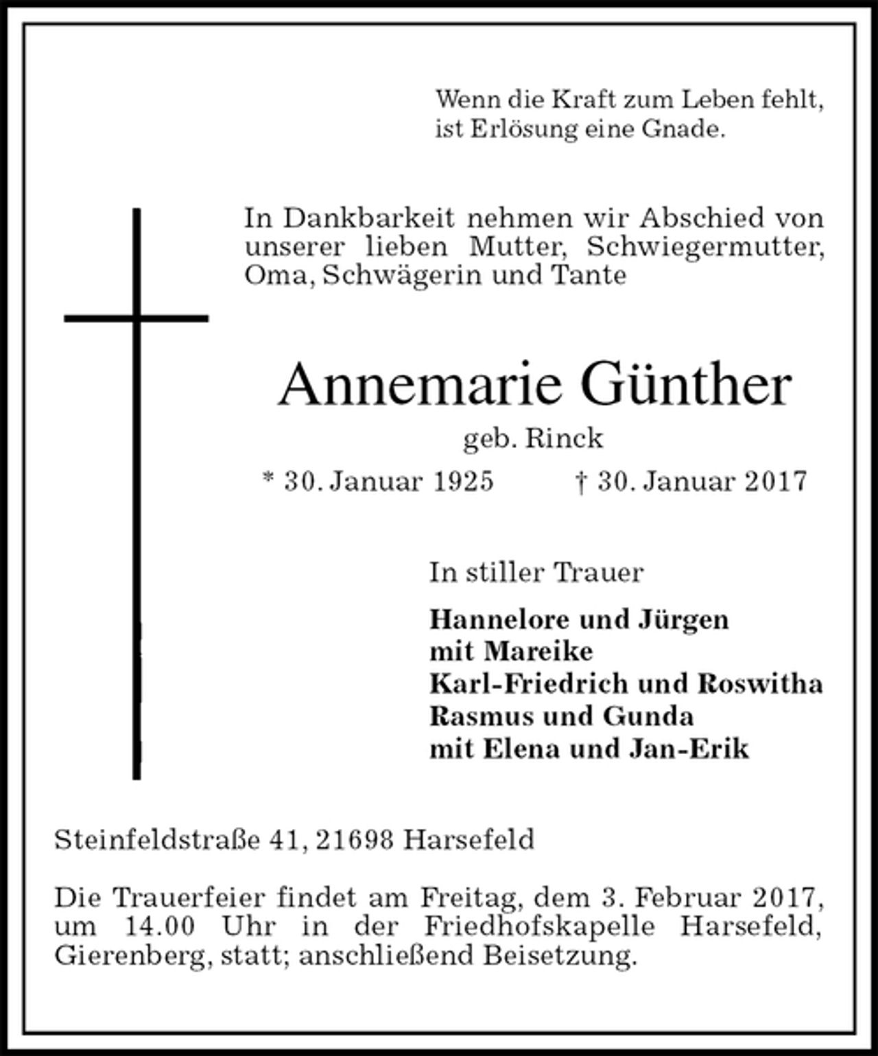 <p>Wenn die Kraft zum Leben fehlt,<br />ist Erlösung eine Gnade.<br />In Dankbarkeit nehmen wir Abschied von unserer lieben Mutter, Schwiegermutter, Oma, Schwägerin und Tante<br />Annemarie Günther<br />geb. Rinck<br />* 30. Januar 1925 † 30. Januar 2017<br />In stiller Trauer<br />Hannelore und Jürgen<br />mit Mareike<br />Karl-Friedrich und Roswitha<br />Rasmus und Gunda<br />mit Elena und Jan-Erik<br />Steinfeldstraße 41, 21698 Harsefeld</p><p>Die Trauerfeier findet am Freitag, dem 3. Februar 2017, um 14.00 Uhr in der Friedhofskapelle Harsefeld,<br />Gierenberg, statt; anschließend Beisetzung.</p>