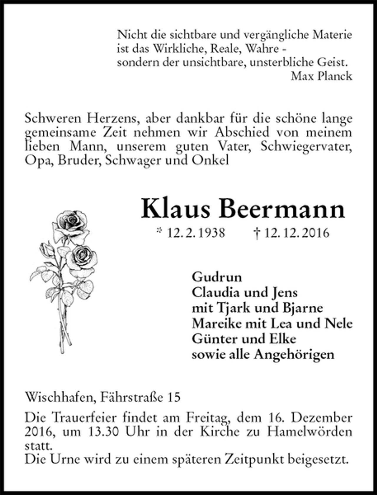 <p>Nicht die sichtbare und vergängliche Materie<br />ist das Wirkliche, Reale, Wahre -<br />sondern der unsichtbare, unsterbliche Geist.<br />Max Planck<br />Schweren Herzens, aber dankbar für die schöne lange gemeinsame Zeit nehmen wir Abschied von meinem lieben Mann, unserem guten Vater, Schwiegervater, Opa, Bruder, Schwager und Onkel<br />Klaus Beermann<br />* 12. 2. 1938 † 12. 12. 2016<br />Gudrun<br />Claudia und Jens<br />mit Tjark und Bjarne<br />Mareike mit Lea und Nele<br />Günter und Elke<br />sowie alle Angehörigen<br />Wischhafen, Fährstraße 15<br />Die Trauerfeier findet am Freitag, dem 16. Dezember 2016, um 13.30 Uhr in der Kirche zu Hamelwörden statt.<br />Die Urne wird zu einem späteren Zeitpunkt beigesetzt.</p>