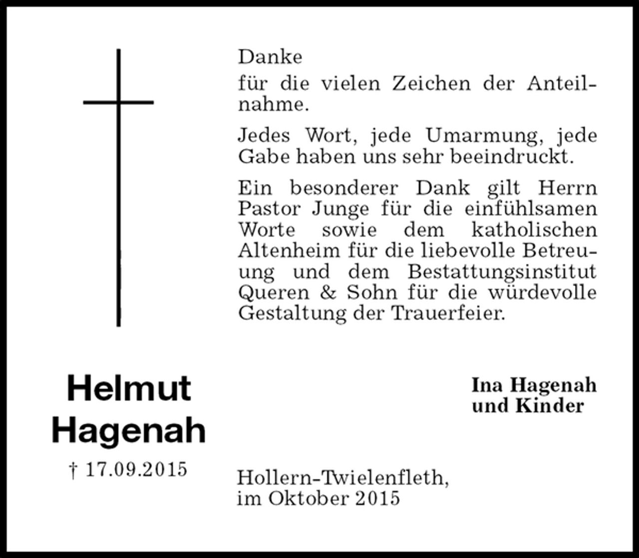 <p>Danke<br />für die vielen Zeichen der Anteilnahme.<br />Jedes Wort, jede Umarmung, jede Gabe haben uns sehr beeindruckt.<br />Ein besonderer Dank gilt Herrn Pastor Junge für die einfühlsamen Worte sowie dem katholischen<br />Altenheim für die liebevolle Betreuung und dem Bestattungsinstitut Queren &amp; Sohn für die würdevolle Gestaltung der Trauerfeier.<br />Ina Hagenah<br />und Kinder<br />Hollern-Twielenfleth,<br />im Oktober 2015<br />Helmut<br />Hagenah<br />† 17.09.2015</p>