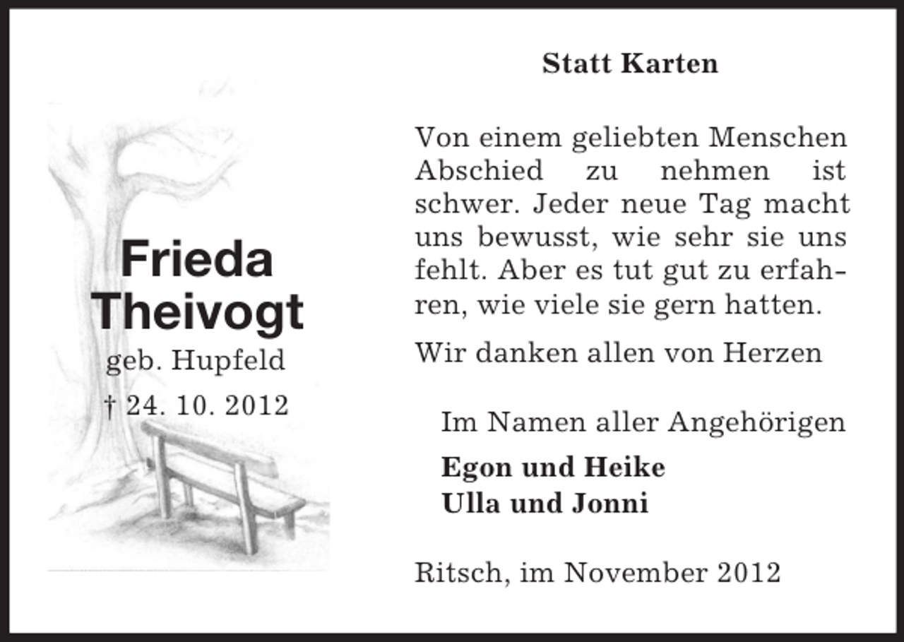<p>Statt Karten</p><p>Frieda<br />Theivogt<br />geb. Hupfeld<br />† 24. 10. 2012</p><p>Von einem geliebten Menschen<br />Abschied zu nehmen ist<br />schwer. Jeder neue Tag macht<br />uns bewusst, wie sehr sie uns<br />fehlt. Aber es tut gut zu erfahren, wie viele sie gern hatten.<br />Wir danken allen von Herzen<br />Im Namen aller Angehörigen<br />Egon und Heike<br />Ulla und Jonni<br />Ritsch, im November 2012</p>