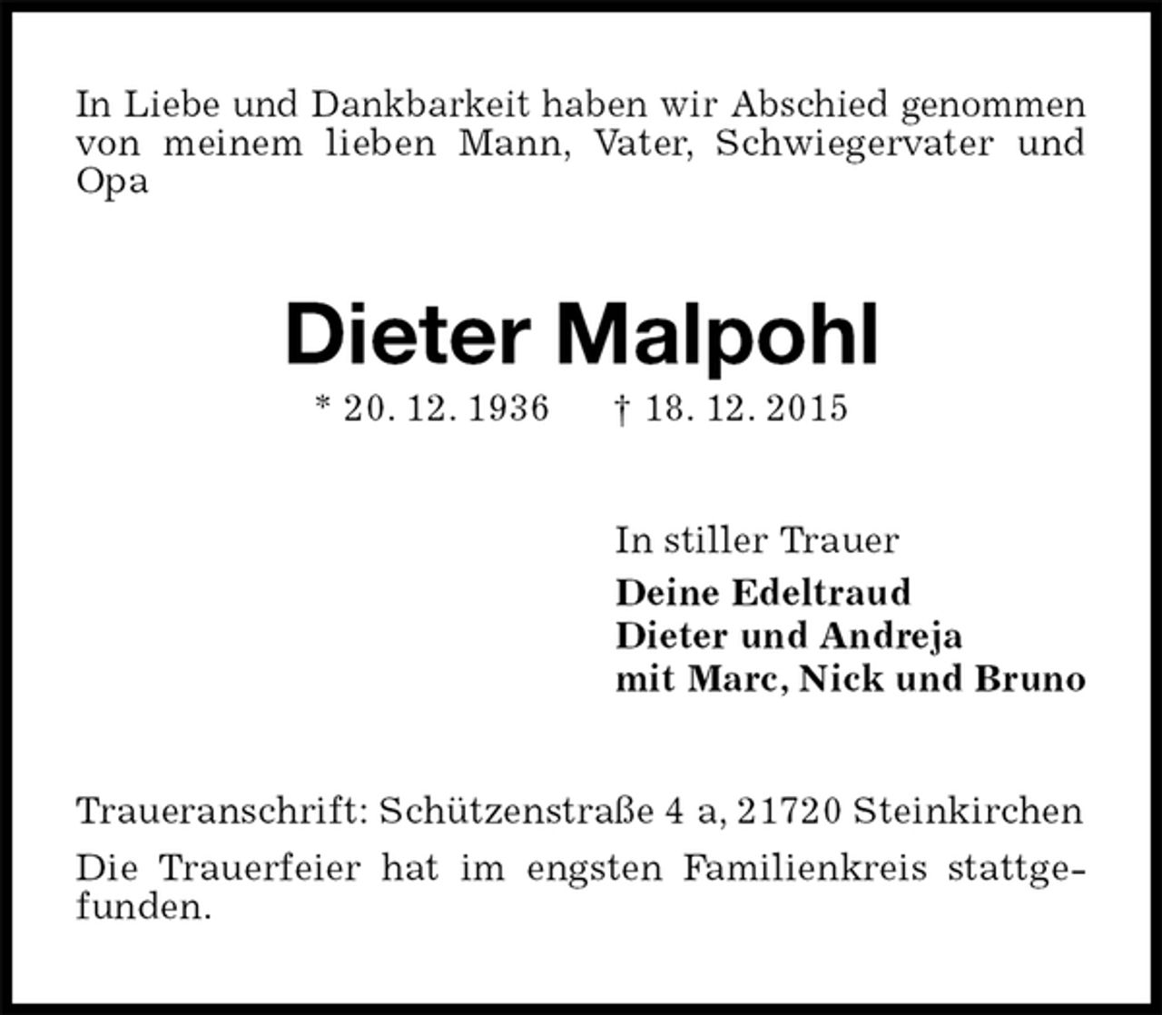 <p>In Liebe und Dankbarkeit haben wir Abschied genommen von meinem lieben Mann, Vater, Schwiegervater und Opa<br />Dieter Malpohl<br />* 20. 12. 1936 † 18. 12. 2015<br />In stiller Trauer<br />Deine Edeltraud<br />Dieter und Andreja<br />mit Marc, Nick und Bruno<br />Traueranschrift: Schützenstraße 4 a, 21720 Steinkirchen<br />Die Trauerfeier hat im engsten Familienkreis stattgefunden.</p>
