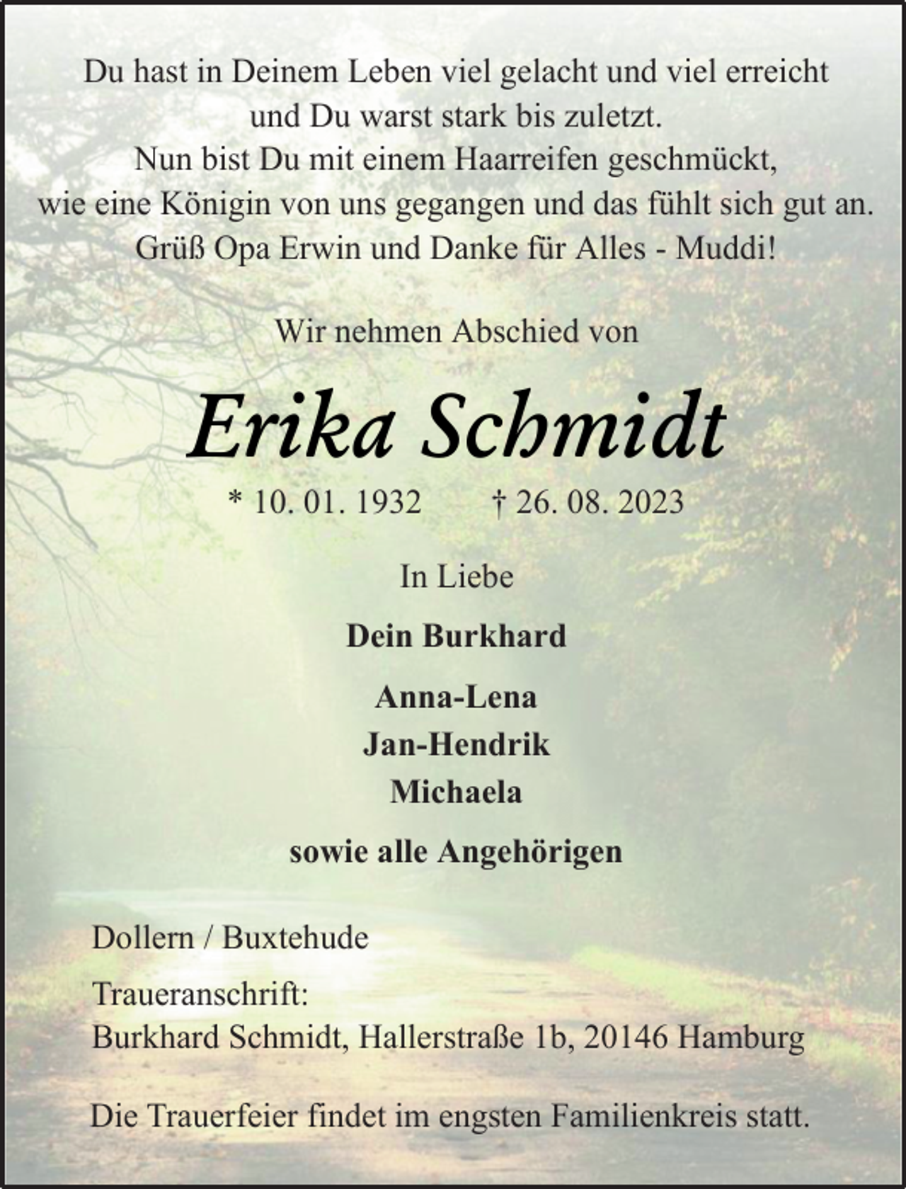 <p>Du hast in Deinem Leben viel gelacht und viel erreicht<br />und Du warst stark bis zuletzt.<br />Nun bist Du mit einem Haarreifen geschmückt,<br />wie eine Königin von uns gegangen und das fühlt sich gut an.<br />Grüß Opa Erwin und Danke für Alles - Muddi!<br />Wir nehmen Abschied von<br />Erika Schmidt<br />* 10. 01. 1932 † 26. 08. 2023<br />In Liebe<br />Dein Burkhard<br />Anna-Lena<br />Jan-Hendrik<br />Michaela<br />sowie alle Angehörigen<br />Dollern / Buxtehude<br />Traueranschrift:<br />Burkhard Schmidt, Hallerstraße 1b, 20146 Hamburg<br />Die Trauerfeier findet im engsten Familienkreis statt.</p>