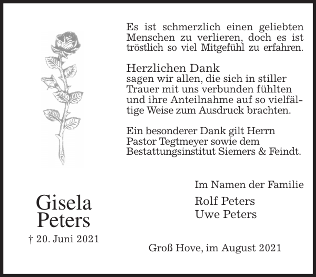 <p>Es ist schmerzlich einen geliebten<br />Menschen zu verlieren, doch es ist<br />tröstlich so viel Mitgefühl zu erfahren.</p>
<p>Herzlichen Dank<br />sagen wir allen, die sich in stiller<br />Trauer mit uns verbunden fühlten und ihre Anteilnahme auf so vielfältige Weise zum Ausdruck brachten.</p>
<p>Ein besonderer Dank gilt Herrn<br />Pastor Tegtmeyer sowie dem<br />Bestattungsinstitut Siemers &amp; Feindt.<br />Im Namen der Familie<br />Rolf Peters<br />Uwe Peters<br />Groß Hove, im August 2021<br />Gisela<br />Peters<br />† 20. Juni 2021</p>
