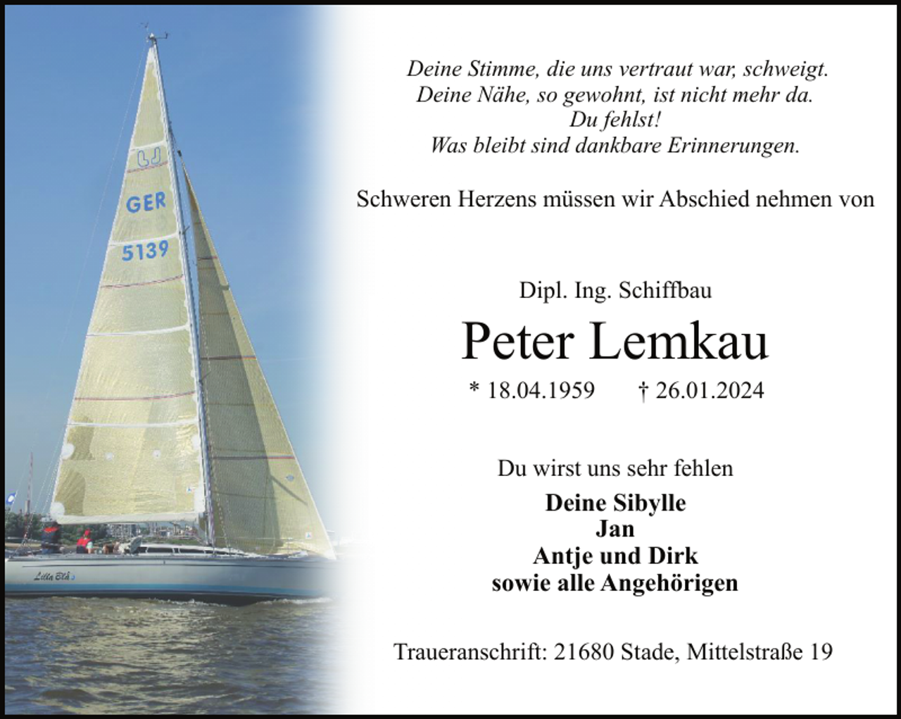 <p>Deine Stimme, die uns vertraut war, schweigt.<br />Deine Nähe, so gewohnt, ist nicht mehr da.<br />Du fehlst!<br />Was bleibt sind dankbare Erinnerungen.</p><p>Schweren Herzens müssen wir Abschied nehmen von<br />Dipl. Ing. Schiffbau</p><p>Peter Lemkau<br />* 18.04.1959</p><p>† 26.01.2024</p><p>Du wirst uns sehr fehlen<br />Deine Sibylle<br />Jan<br />Antje und Dirk<br />sowie alle Angehörigen<br />Traueranschrift: 21680 Stade, Mittelstraße 19</p>