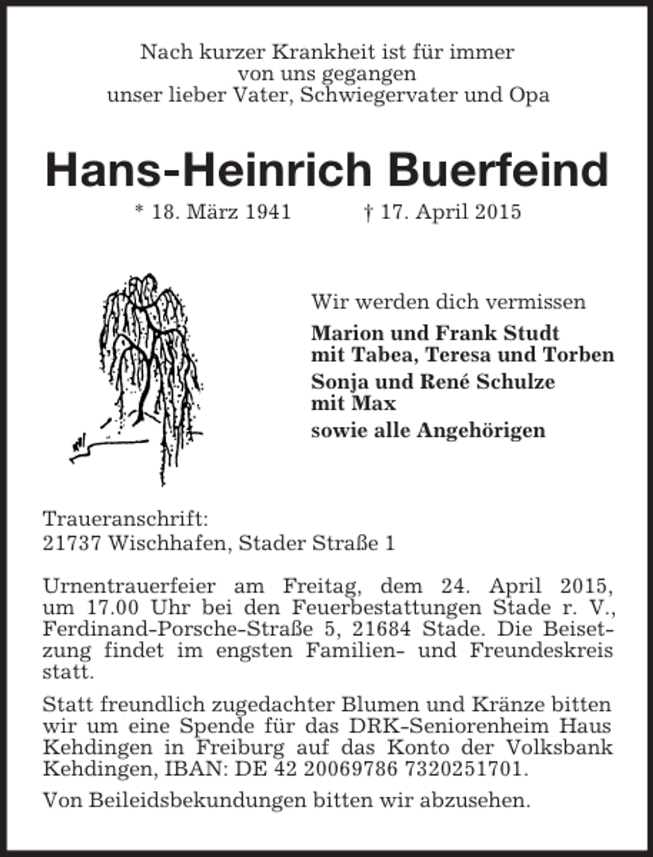 <p>Nach kurzer Krankheit ist für immer<br />von uns gegangen<br />unser lieber Vater, Schwiegervater und Opa<br />Hans-Heinrich Buerfeind<br />* 18. März 1941 † 17. April 2015</p><p>Wir werden dich vermissen<br />Marion und Frank Studt<br />mit Tabea, Teresa und Torben<br />Sonja und René Schulze<br />mit Max<br />sowie alle Angehörigen</p><p>Traueranschrift:<br />21737 Wischhafen, Stader Straße 1</p><p>Urnentrauerfeier am Freitag, dem 24. April 2015,<br />um 17.00 Uhr bei den Feuerbestattungen Stade r. V., Ferdinand-Porsche-Straße 5, 21684 Stade. Die Beisetzung findet im engsten Familien- und Freundeskreis statt.<br />Statt freundlich zugedachter Blumen und Kränze bitten wir um eine Spende für das DRK-Seniorenheim Haus Kehdingen in Freiburg auf das Konto der Volksbank Kehdingen, IBAN: DE 42 20069786 7320251701.<br />Von Beileidsbekundungen bitten wir abzusehen.</p>