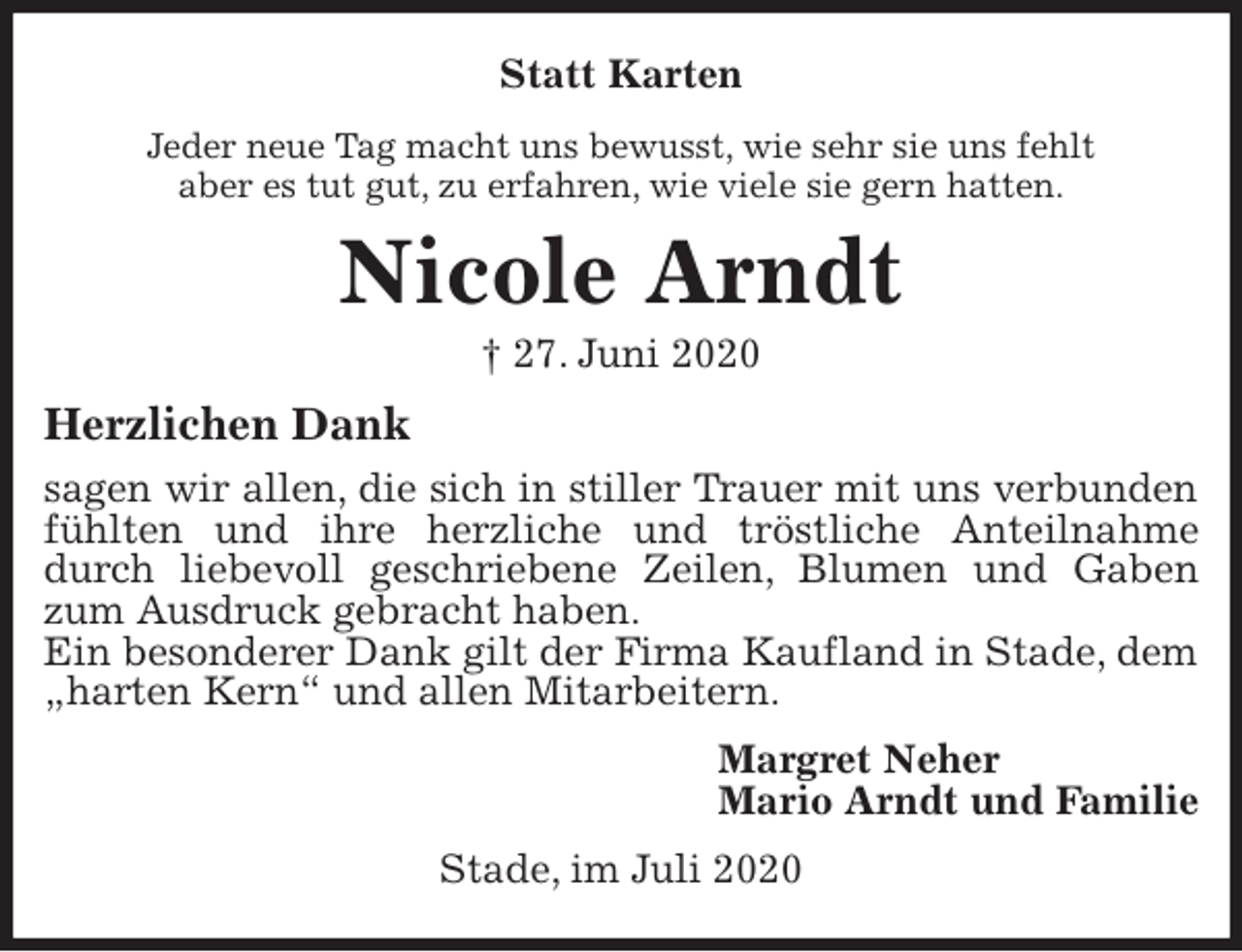 <p>Statt Karten<br />Jeder neue Tag macht uns bewusst, wie sehr sie uns fehlt<br />aber es tut gut, zu erfahren, wie viele sie gern hatten.<br />Nicole Arndt<br />† 27. Juni 2020<br />Herzlichen Dank<br />sagen wir allen, die sich in stiller Trauer mit uns verbunden fühlten und ihre herzliche und tröstliche Anteilnahme durch liebevoll geschriebene Zeilen, Blumen und Gaben zum Ausdruck gebracht haben.<br />Ein besonderer Dank gilt der Firma Kaufland in Stade, dem „harten Kern“ und allen Mitarbeitern.<br />Margret Neher<br />Mario Arndt und Familie<br />Stade, im Juli 2020</p>
