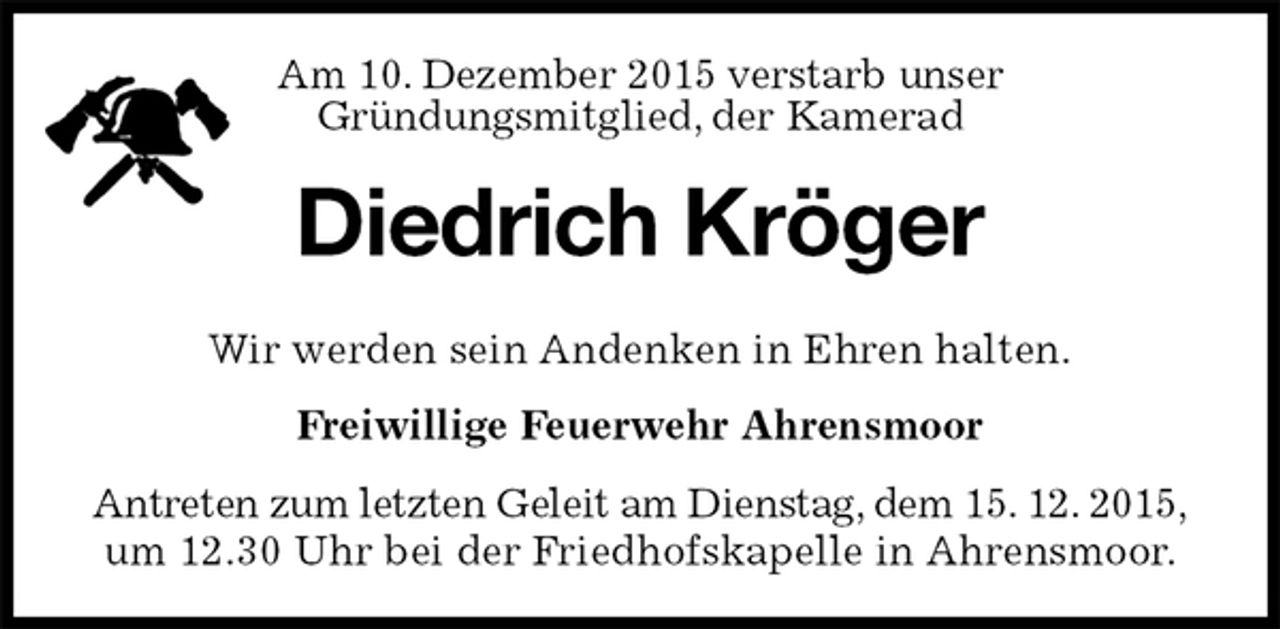 <p>Diedrich Kröger<br />Wir werden sein Andenken in Ehren halten.<br />Freiwillige Feuerwehr Ahrensmoor<br />Antreten zum letzten Geleit am Dienstag, dem 15. 12. 2015, um 12.30 Uhr bei der Friedhofskapelle in Ahrensmoor.<br />Am 10. Dezember 2015 verstarb unser<br />Gründungsmitglied, der Kamerad</p>