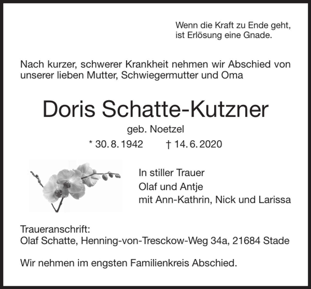 <p>Wenn die Kraft zu Ende geht,<br />ist Erlösung eine Gnade.<br />Nach kurzer, schwerer Krankheit nehmen wir Abschied von unserer lieben Mutter, Schwiegermutter und Oma<br />Doris Schatte-Kutzner<br />geb. Noetzel<br />* 30. 8. 1942 † 14. 6. 2020<br />In stiller Trauer<br />Olaf und Antje<br />mit Ann-Kathrin, Nick und Larissa<br />Traueranschrift:<br />Olaf Schatte, Henning-von-Tresckow-Weg 34a, 21684 Stade</p>
<p>Wir nehmen im engsten Familienkreis Abschied.</p>
