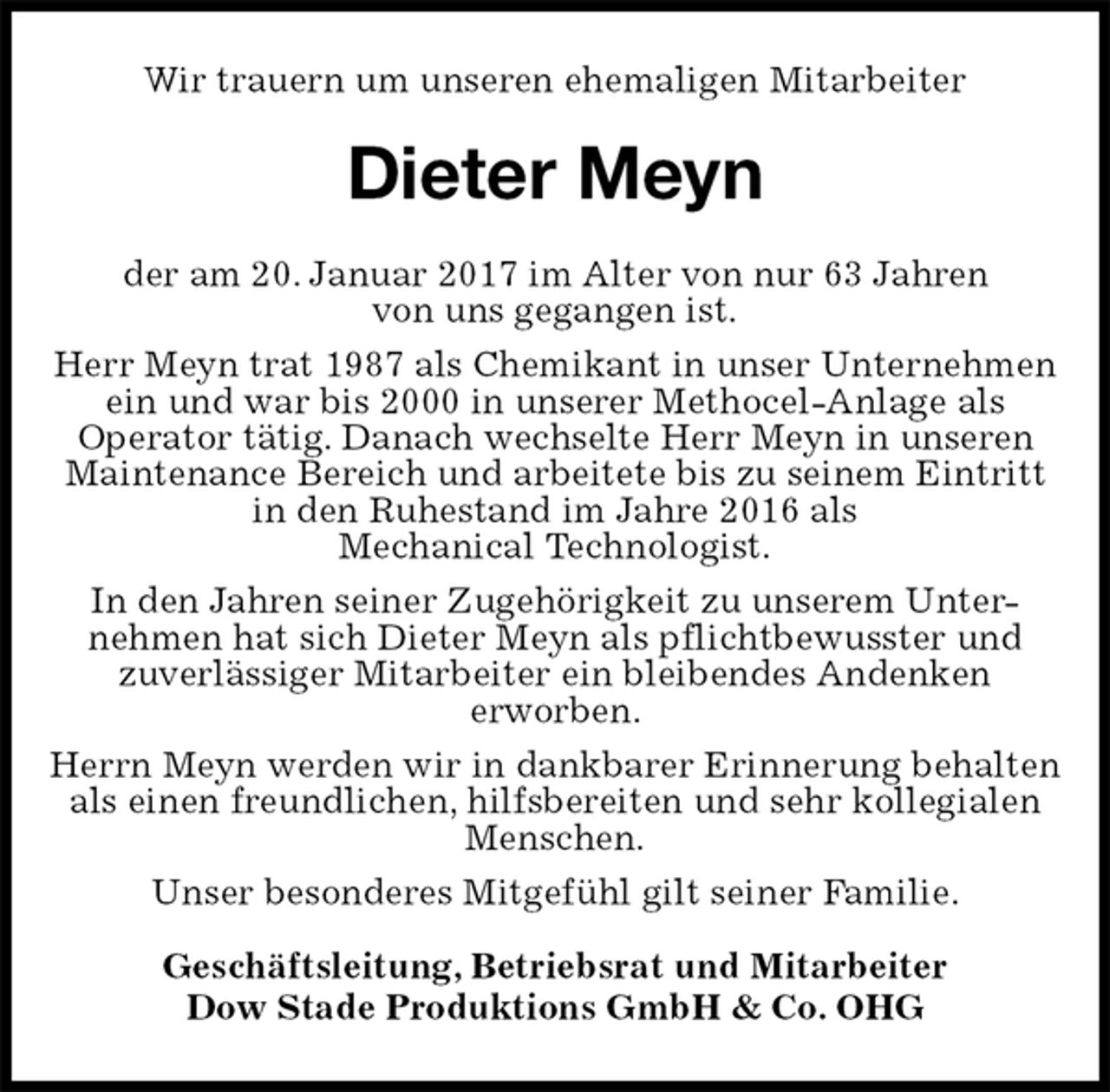 <p>Wir trauern um unseren ehemaligen Mitarbeiter<br />Dieter Meyn<br />Geschäftsleitung, Betriebsrat und Mitarbeiter<br />Dow Stade Produktions GmbH &amp; Co. OHG<br />der am 20. Januar 2017 im Alter von nur 63 Jahren<br />von uns gegangen ist.<br />Herr Meyn trat 1987 als Chemikant in unser Unternehmen ein und war bis 2000 in unserer Methocel-Anlage als<br />Operator tätig. Danach wechselte Herr Meyn in unseren<br />Maintenance Bereich und arbeitete bis zu seinem Eintritt in den Ruhestand im Jahre 2016 als<br />Mechanical Technologist.<br />In den Jahren seiner Zugehörigkeit zu unserem Unter-<br />nehmen hat sich Dieter Meyn als pflichtbewusster und<br />zuverlässiger Mitarbeiter ein bleibendes Andenken<br />erworben.<br />Herrn Meyn werden wir in dankbarer Erinnerung behalten als einen freundlichen, hilfsbereiten und sehr kollegialen Menschen.<br />Unser besonderes Mitgefühl gilt seiner Familie.</p>
