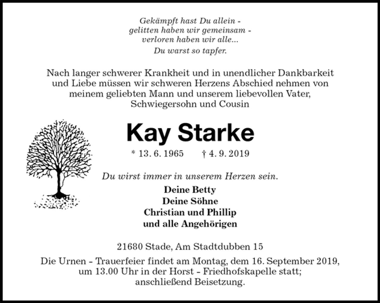 <p>Gekämpft hast Du allein -<br />gelitten haben wir gemeinsam -<br />verloren haben wir alle...<br />Du warst so tapfer.<br />Nach langer schwerer Krankheit und in unendlicher Dankbarkeit<br />und Liebe müssen wir schweren Herzens Abschied nehmen von<br />meinem geliebten Mann und unserem liebevollen Vater,<br />Schwiegersohn und Cousin<br />Kay Starke<br />* 13. 6. 1965 † 4. 9. 2019<br />Du wirst immer in unserem Herzen sein.<br />Deine Betty<br />Deine Söhne<br />Christian und Phillip<br />und alle Angehörigen<br />21680 Stade, Am Stadtdubben 15<br />Die Urnen - Trauerfeier findet am Montag, dem 16. September 2019,<br />um 13.00 Uhr in der Horst - Friedhofskapelle statt;<br />anschließend Beisetzung.</p>
