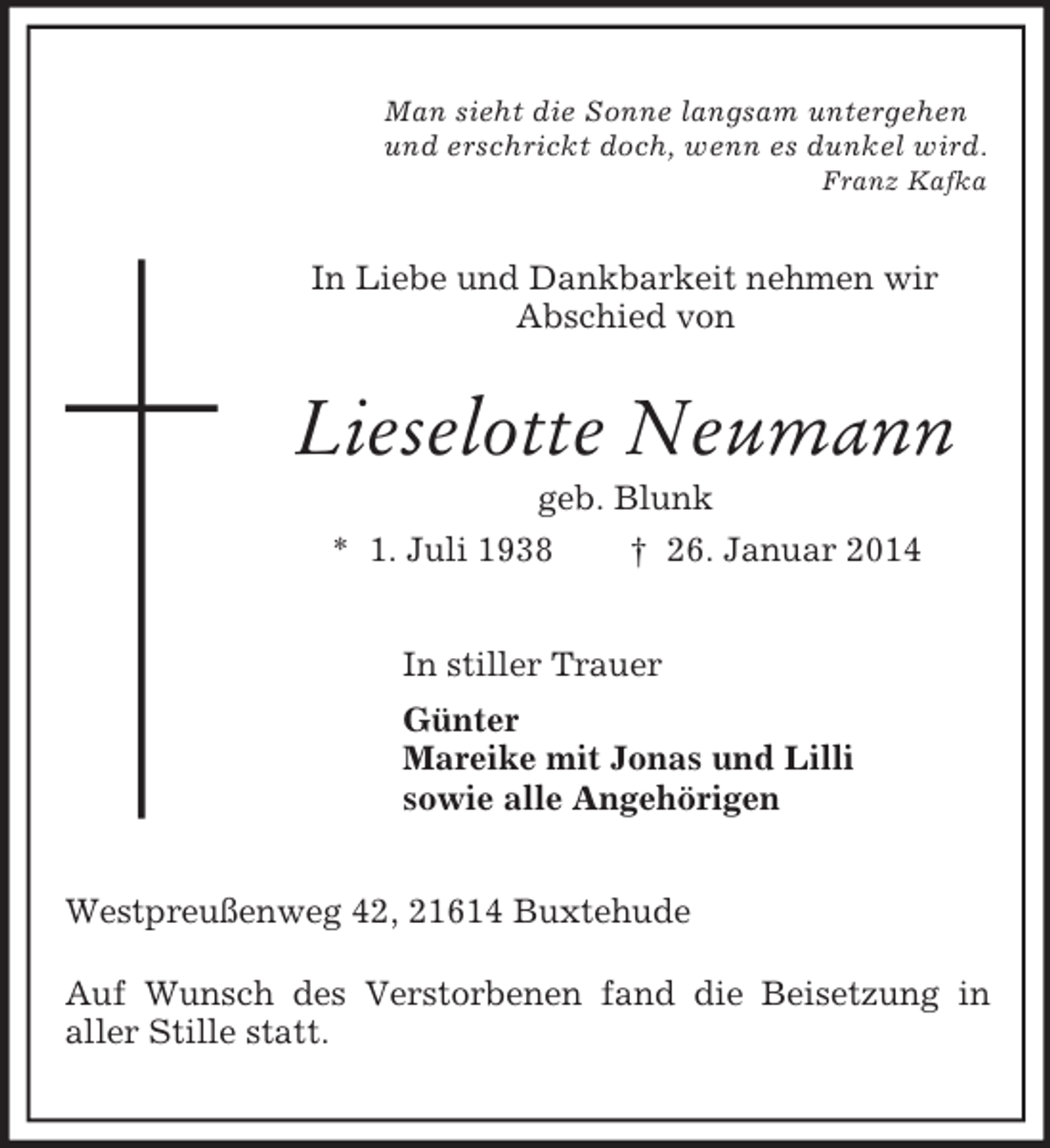 <p>Man sieht die Sonne langsam untergehen<br />und erschrickt doch, wenn es dunkel wird.<br />Franz Kafka<br />In Liebe und Dankbarkeit nehmen wir<br />Abschied von<br />Lieselotte Neumann<br />geb. Blunk<br />* 1. Juli 1938 † 26. Januar 2014<br />In stiller Trauer<br />Günter<br />Mareike mit Jonas und Lilli<br />sowie alle Angehörigen<br />Westpreußenweg 42, 21614 Buxtehude</p><p>Auf Wunsch des Verstorbenen fand die Beisetzung in<br />aller Stille statt.</p>