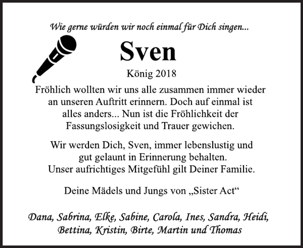 <p>Wie gerne würden wir noch einmal für Dich singen ...<br />Fröhlich wollten wir uns alle zusammen immer wieder<br />an unseren Auftritt erinnern. Doch auf einmal ist<br />alles anders...Nun ist die Fröhlichkeit der<br />Fassungslosigkeit und Trauer gewichen.<br />König 2018<br />Sven<br />Wir werden Dich, Sven, immer lebenslustig und<br />gut gelaunt in Erinnerung behalten.<br />Unser aufrichtiges Mitgefühl gilt Deiner Familie.<br />Deine Mädels und Jungs von „Sister Act“<br />Dana, Sabrina, Elke, Sabine, Carola, Ines, Sandra, Heidi, Bettina, Kristin, Birte, Martin und Thomas</p>