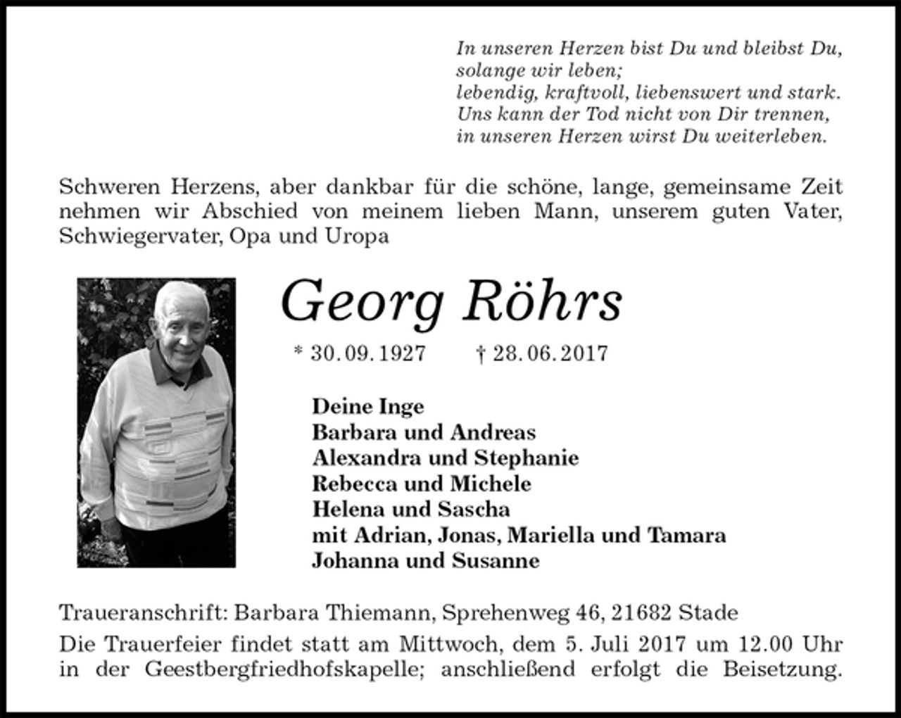 <p>In unseren Herzen bist Du und bleibst Du,<br />solange wir leben;<br />lebendig, kraftvoll, liebenswert und stark.<br />Uns kann der Tod nicht von Dir trennen,<br />in unseren Herzen wirst Du weiterleben.<br />Schweren Herzens, aber dankbar für die schöne, lange, gemeinsame Zeit<br />nehmen wir Abschied von meinem lieben Mann, unserem guten Vater,<br />Schwiegervater, Opa und Uropa<br />Georg Röhrs<br />* 30. 09. 1927 † 28. 06. 2017<br />Deine Inge<br />Barbara und Andreas<br />Alexandra und Stephanie<br />Rebecca und Michele<br />Helena und Sascha<br />mit Adrian, Jonas, Mariella und Tamara<br />Johanna und Susanne<br />Traueranschrift: Barbara Thiemann, Sprehenweg 46, 21682 Stade<br />Die Trauerfeier findet statt am Mittwoch, dem 5. Juli 2017 um 12.00 Uhr<br />in der Geestbergfriedhofskapelle; anschließend erfolgt die Beisetzung.</p>