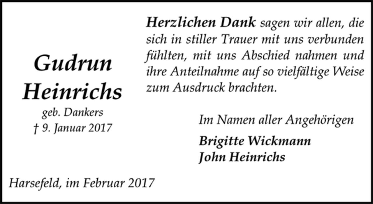 <p>Gudrun<br />Heinrichs</p><p>geb. Dankers</p><p>† 9. Januar 2017</p><p>Herzlichen Dank sagen wir allen, die<br />sich in stiller Trauer mit uns verbunden<br />fühlten, mit uns Abschied nahmen und<br />ihre Anteilnahme auf so vielfältige Weise<br />zum Ausdruck brachten.</p><p>Im Namen aller Angehörigen</p><p>Brigitte Wickmann<br />John Heinrichs</p><p>Harsefeld, im Februar 2017</p>