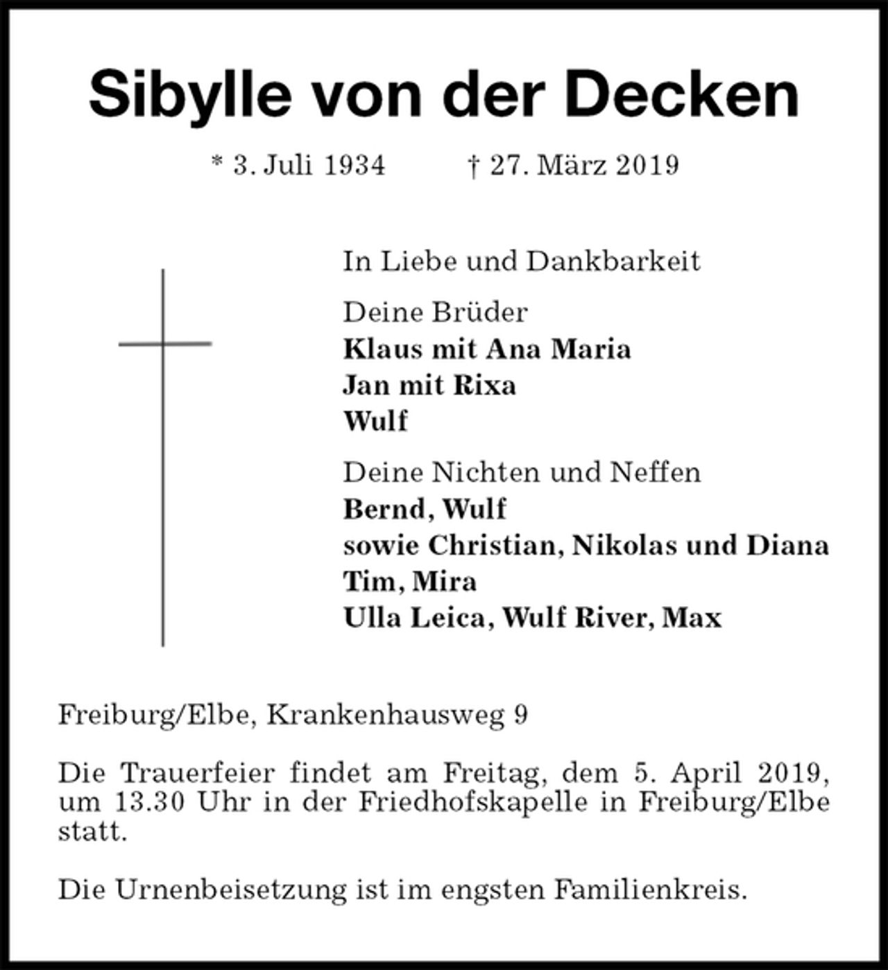 <p>Sibylle von der Decken<br />* 3. Juli 1934 † 27. März 2019<br />In Liebe und Dankbarkeit<br />Deine Brüder<br />Klaus mit Ana Maria<br />Jan mit Rixa<br />Wulf<br />Deine Nichten und Neffen<br />Bernd, Wulf<br />sowie Christian, Nikolas und Diana<br />Tim, Mira<br />Ulla Leica, Wulf River, Max<br />Freiburg/Elbe, Krankenhausweg 9</p>
<p>Die Trauerfeier findet am Freitag, dem 5. April 2019,<br />um 13.30 Uhr in der Friedhofskapelle in Freiburg/Elbe statt.</p>
<p>Die Urnenbeisetzung ist im engsten Familienkreis.</p>