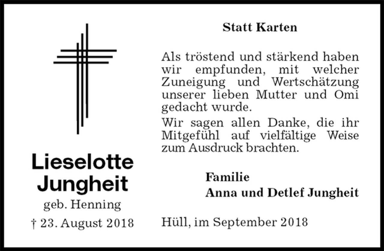 <p>Statt Karten<br />Als tröstend und stärkend haben wir empfunden, mit welcher<br />Zuneigung und Wertschätzung unserer lieben Mutter und Omi gedacht wurde.<br />Wir sagen allen Danke, die ihr Mitgefühl auf vielfältige Weise zum Ausdruck brachten.<br />Hüll, im September 2018<br />Familie<br />Anna und Detlef Jungheit<br />Lieselotte Jungheit<br />geb. Henning<br />† 23. August 2018</p>
