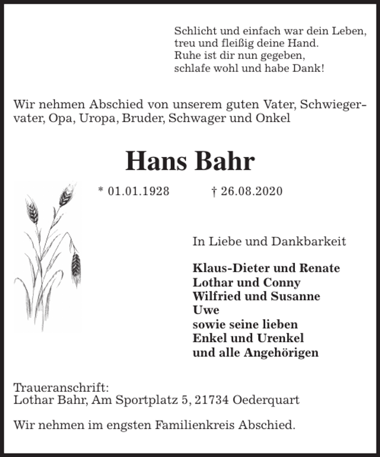 <p>Schlicht und einfach war dein Leben,<br />treu und fleißig deine Hand.<br />Ruhe ist dir nun gegeben,<br />schlafe wohl und habe Dank!<br />Wir nehmen Abschied von unserem guten Vater, Schwiegervater, Opa, Uropa, Bruder, Schwager und Onkel<br />Hans Bahr<br />* 01.01.1928 † 26.08.2020</p>
<p>In Liebe und Dankbarkeit</p>
<p>Klaus-Dieter und Renate<br />Lothar und Conny<br />Wilfried und Susanne<br />Uwe<br />sowie seine lieben<br />Enkel und Urenkel<br />und alle Angehörigen<br />Traueranschrift:<br />Lothar Bahr, Am Sportplatz 5, 21734 Oederquart</p>
<p>Wir nehmen im engsten Familienkreis Abschied.</p>
