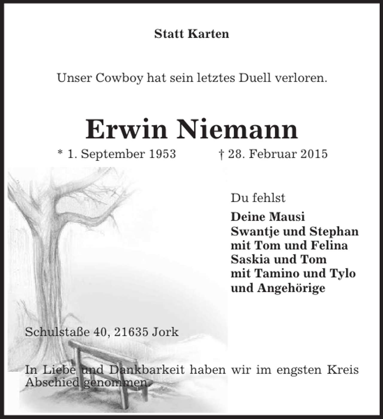 <p>Statt Karten<br />Unser Cowboy hat sein letztes Duell verloren.<br />Erwin Niemann<br />* 1. September 1953 † 28. Februar 2015<br />Du fehlst<br />Deine Mausi<br />Swantje und Stephan<br />mit Tom und Felina<br />Saskia und Tom<br />mit Tamino und Tylo<br />und Angehörige<br />Schulstaße 40, 21635 Jork</p><p>In Liebe und Dankbarkeit haben wir im engsten Kreis Abschied genommen.</p>