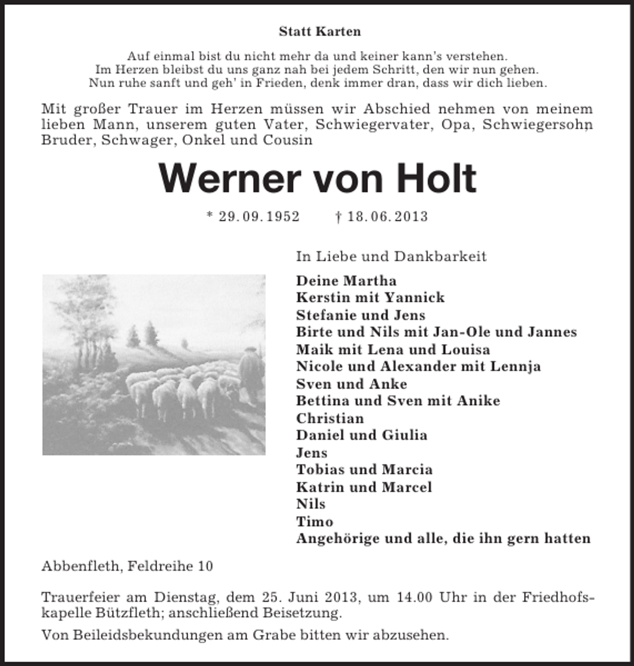 <p>Statt Karten<br />Auf einmal bist du nicht mehr da und keiner kann’s verstehen.<br />Im Herzen bleibst du uns ganz nah bei jedem Schritt, den wir nun gehen.<br />Nun ruhe sanft und geh’ in Frieden, denk immer dran, dass wir dich lieben.<br />Mit großer Trauer im Herzen müssen wir Abschied nehmen von meinem lieben Mann, unserem guten Vater, Schwiegervater, Opa, Schwiegersohn, Bruder, Schwager, Onkel und Cousin<br />Werner von Holt<br />* 29. 09. 1952 † 18. 06. 2013<br />In Liebe und Dankbarkeit<br />Deine Martha<br />Kerstin mit Yannick<br />Stefanie und Jens<br />Birte und Nils mit Jan-Ole und Jannes<br />Maik mit Lena und Louisa<br />Nicole und Alexander mit Lennja<br />Sven und Anke<br />Bettina und Sven mit Anike<br />Christian<br />Daniel und Giulia<br />Jens<br />Tobias und Marcia<br />Katrin und Marcel<br />Nils<br />Timo<br />Angehörige und alle, die ihn gern hatten<br />Abbenfleth, Feldreihe 10</p><p>Trauerfeier am Dienstag, dem 25. Juni 2013, um 14.00 Uhr in der Friedhofs-<br />kapelle Bützfleth; anschließend Beisetzung.<br />Von Beileidsbekundungen am Grabe bitten wir abzusehen.</p>