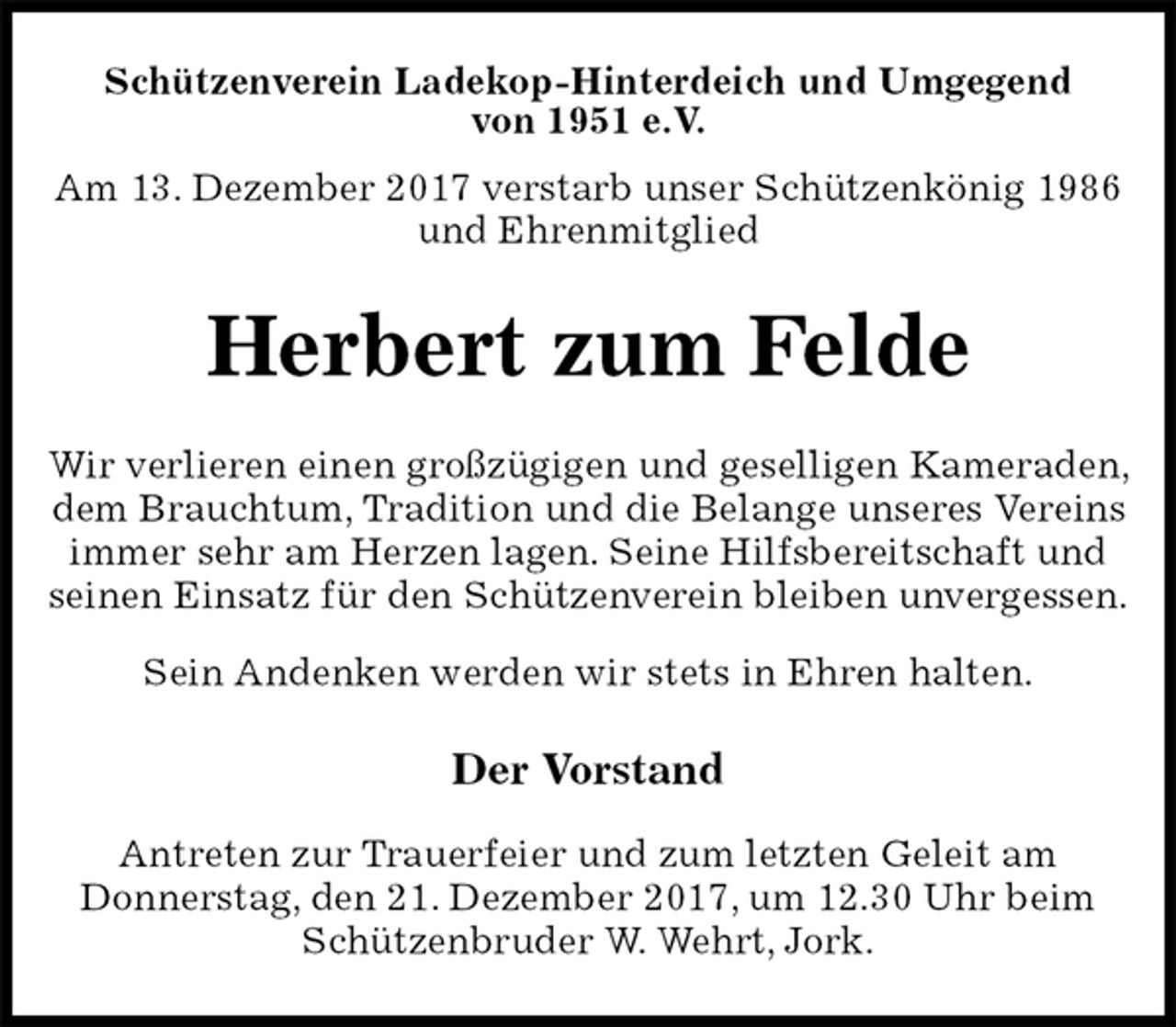 <p>Schützenverein Ladekop-Hinterdeich und Umgegend<br />von 1951 e.V.<br />Am 13. Dezember 2017 verstarb unser Schützenkönig 1986<br />und Ehrenmitglied<br />Herbert zum Felde<br />Der Vorstand</p><p>Antreten zur Trauerfeier und zum letzten Geleit am<br />Donnerstag, den 21. Dezember 2017, um 12.30 Uhr beim<br />Schützenbruder W. Wehrt, Jork.<br />Wir verlieren einen großzügigen und geselligen Kameraden, dem Brauchtum, Tradition und die Belange unseres Vereins immer sehr am Herzen lagen. Seine Hilfsbereitschaft und seinen Einsatz für den Schützenverein bleiben unvergessen.<br />Sein Andenken werden wir stets in Ehren halten.</p>