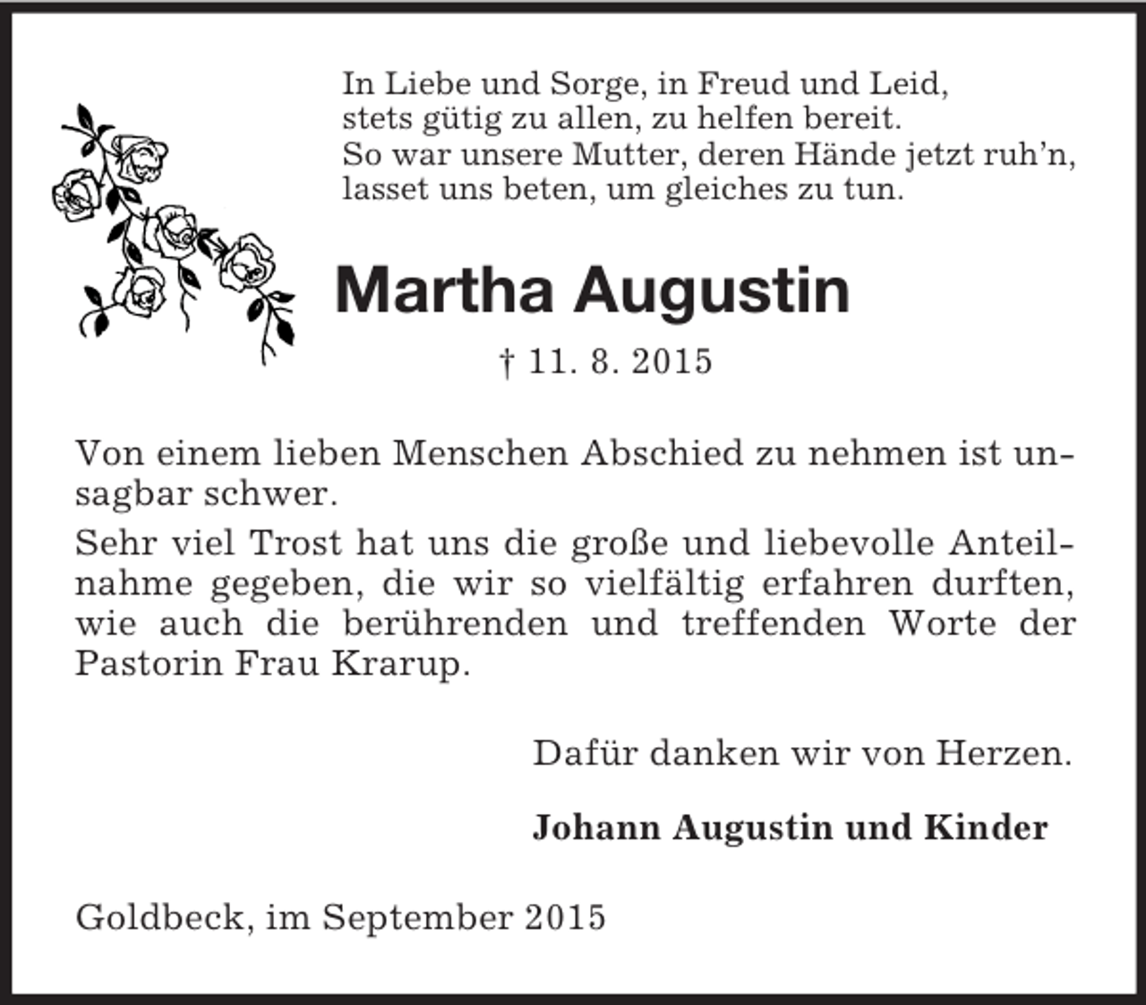 <p>In Liebe und Sorge, in Freud und Leid,<br />stets gütig zu allen, zu helfen bereit.<br />So war unsere Mutter, deren Hände jetzt ruh’n,<br />lasset uns beten, um gleiches zu tun.<br />Martha Augustin<br />† 11. 8. 2015<br />Von einem lieben Menschen Abschied zu nehmen ist unsagbar schwer.<br />Sehr viel Trost hat uns die große und liebevolle Anteilnahme gegeben, die wir so vielfältig erfahren durften, wie auch die berührenden und treffenden Worte der Pastorin Frau Krarup.<br />Dafür danken wir von Herzen.</p><p>Johann Augustin und Kinder<br />Goldbeck, im September 2015</p>