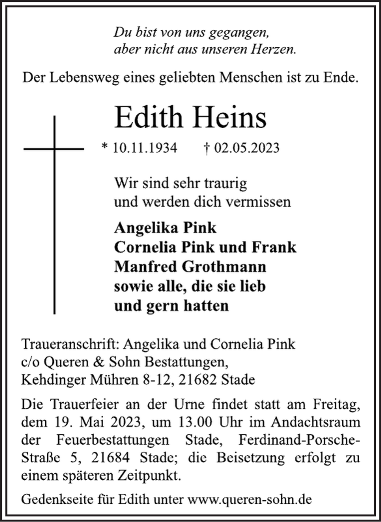 <p>Du bist von uns gegangen,<br />aber nicht aus unseren Herzen.<br />Der Lebensweg eines geliebten Menschen ist zu Ende.<br />Edith Heins<br />* 10.11.1934 † 02.05.2023<br />Wir sind sehr traurig<br />und werden dich vermissen<br />Angelika Pink<br />Cornelia Pink und Frank<br />Manfred Grothmann<br />sowie alle, die sie lieb<br />und gern hatten<br />Traueranschrift: Angelika und Cornelia Pink<br />c/o Queren &amp; Sohn Bestattungen,<br />Kehdinger Mühren 8-12, 21682 Stade<br />Die Trauerfeier an der Urne findet statt am Freitag,<br />dem 19. Mai 2023, um 13.00 Uhr im Andachtsraum<br />der Feuerbestattungen Stade, Ferdinand-PorscheStraße 5, 21684 Stade; die Beisetzung erfolgt zu<br />einem späteren Zeitpunkt.<br />Du bist von uns gegangen,<br />aber nicht aus unseren Herzen.<br />Der Lebensweg eines geliebten Menschen ist zu Ende.<br />Gedenkseite für Edith unter www.queren-sohn.de</p>