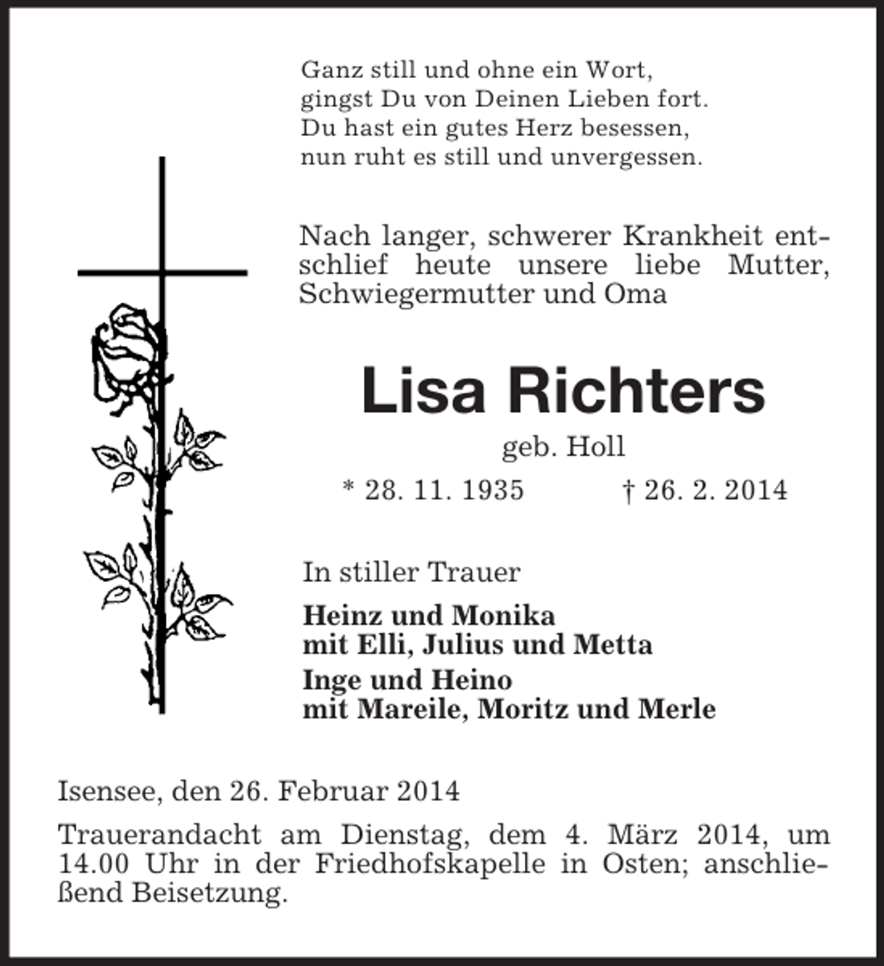 <p>Ganz still und ohne ein Wort,<br />gingst Du von Deinen Lieben fort.<br />Du hast ein gutes Herz besessen,<br />nun ruht es still und unvergessen.<br />Nach langer, schwerer Krankheit entschlief heute unsere liebe Mutter, Schwiegermutter und Oma<br />Lisa Richters<br />geb. Holl<br />* 28. 11. 1935 † 26. 2. 2014<br />In stiller Trauer<br />Heinz und Monika<br />mit Elli, Julius und Metta<br />Inge und Heino<br />mit Mareile, Moritz und Merle<br />Isensee, den 26. Februar 2014<br />Trauerandacht am Dienstag, dem 4. März 2014, um 14.00 Uhr in der Friedhofskapelle in Osten; anschließend Beisetzung.</p>