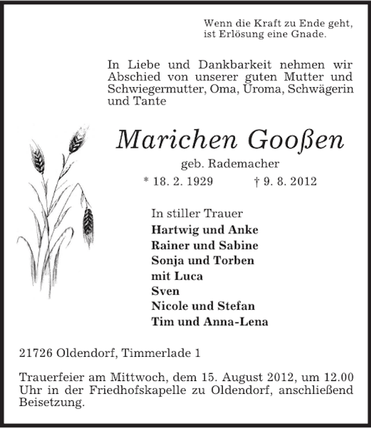 <p>Wenn die Kraft zu Ende geht,<br />ist Erlösung eine Gnade.<br />In Liebe und Dankbarkeit nehmen wir Abschied von unserer guten Mutter und Schwiegermutter, Oma, Uroma, Schwägerin<br />und Tante<br />Marichen Gooßen<br />geb. Rademacher<br />* 18. 2. 1929 † 9. 8. 2012<br />In stiller Trauer<br />Hartwig und Anke<br />Rainer und Sabine<br />Sonja und Torben<br />mit Luca<br />Sven<br />Nicole und Stefan<br />Tim und Anna-Lena<br />21726 Oldendorf, Timmerlade 1</p><p>Trauerfeier am Mittwoch, dem 15. August 2012, um 12.00 Uhr in der Friedhofskapelle zu Oldendorf, anschließend Beisetzung.</p>