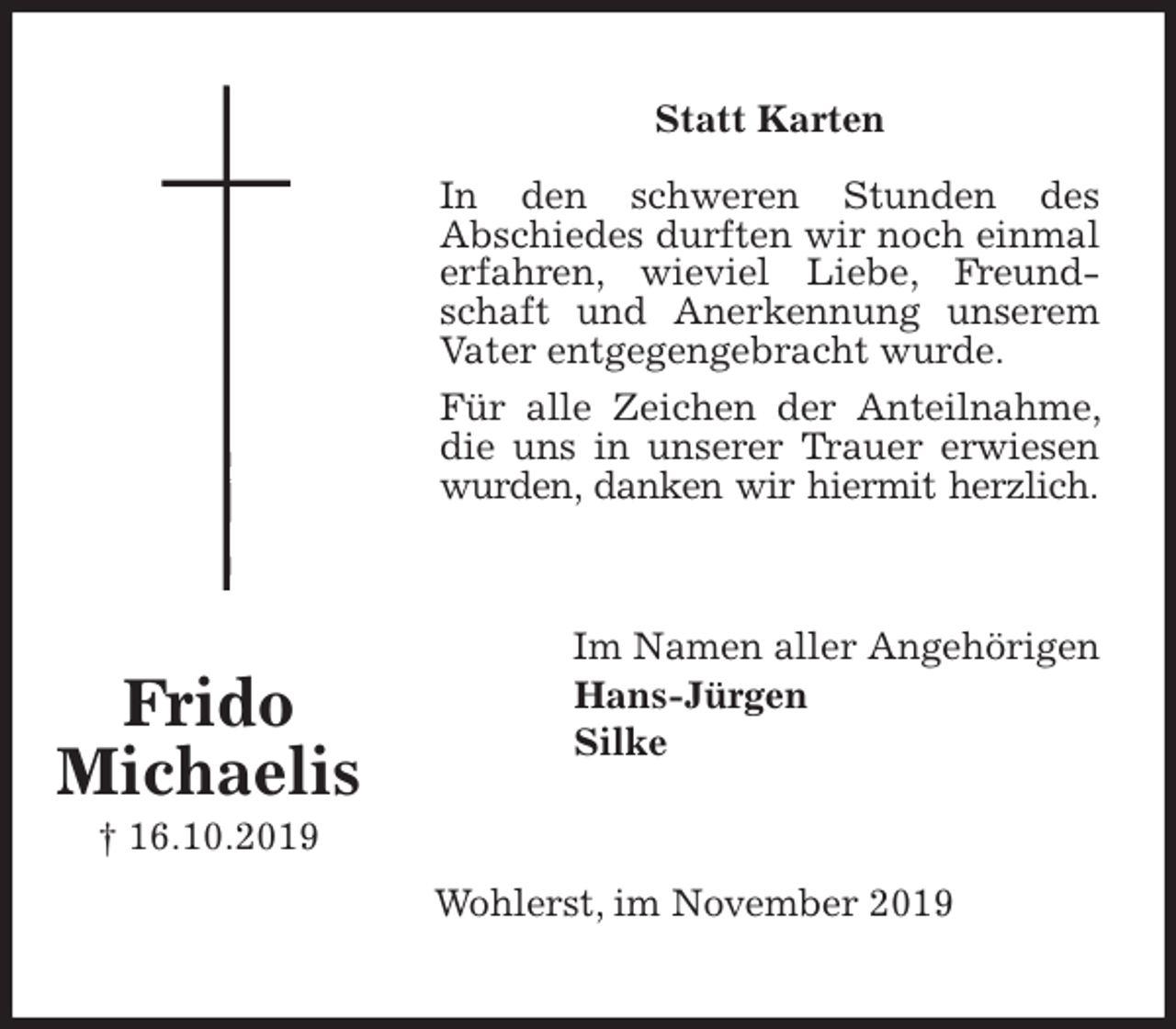 <p>Statt Karten</p>
<p>In den schweren Stunden des<br />Abschiedes durften wir noch einmal erfahren, wieviel Liebe, Freundschaft und Anerkennung unserem Vater entgegengebracht wurde.<br />Für alle Zeichen der Anteilnahme, die uns in unserer Trauer erwiesen wurden, danken wir hiermit herzlich.<br />Im Namen aller Angehörigen<br />Hans-Jürgen<br />Silke<br />Wohlerst, im November 2019<br />Frido<br />Michaelis<br />† 16.10.2019</p>