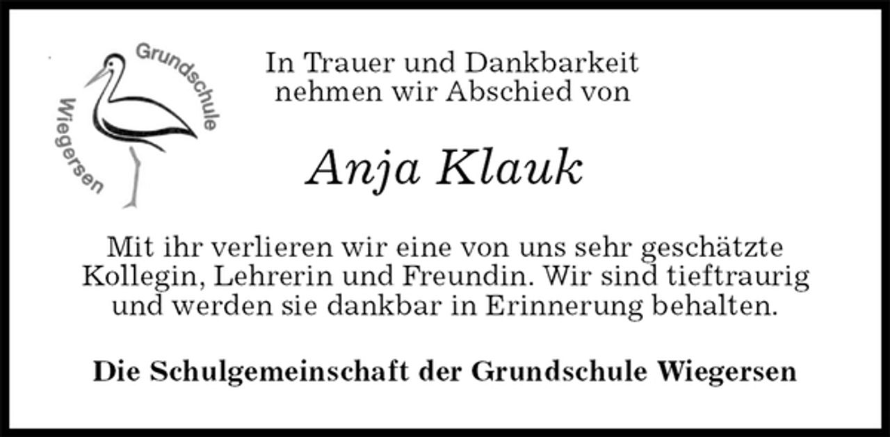 <p>In Trauer und Dankbarkeit<br />nehmen wir Abschied von<br />Anja Klauk<br />Mit ihr verlieren wir eine von uns sehr geschätzte<br />Kollegin, Lehrerin und Freundin. Wir sind tieftraurig und werden sie dankbar in Erinnerung behalten.<br />Die Schulgemeinschaft der Grundschule Wiegersen</p>