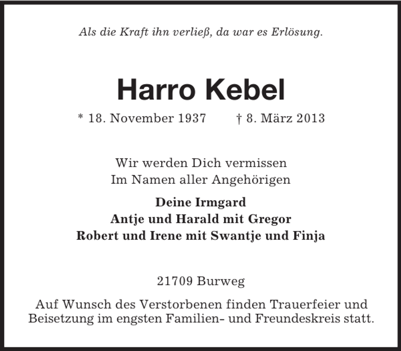 <p>Als die Kraft ihn verließ, da war es Erlösung.</p><p>Harro Kebel<br />* 18. November 1937</p><p>† 8. März 2013</p><p>Wir werden Dich vermissen<br />Im Namen aller Angehörigen<br />Deine Irmgard<br />Antje und Harald mit Gregor<br />Robert und Irene mit Swantje und Finja</p><p>21709 Burweg<br />Auf Wunsch des Verstorbenen finden Trauerfeier und<br />Beisetzung im engsten Familien- und Freundeskreis statt.</p>