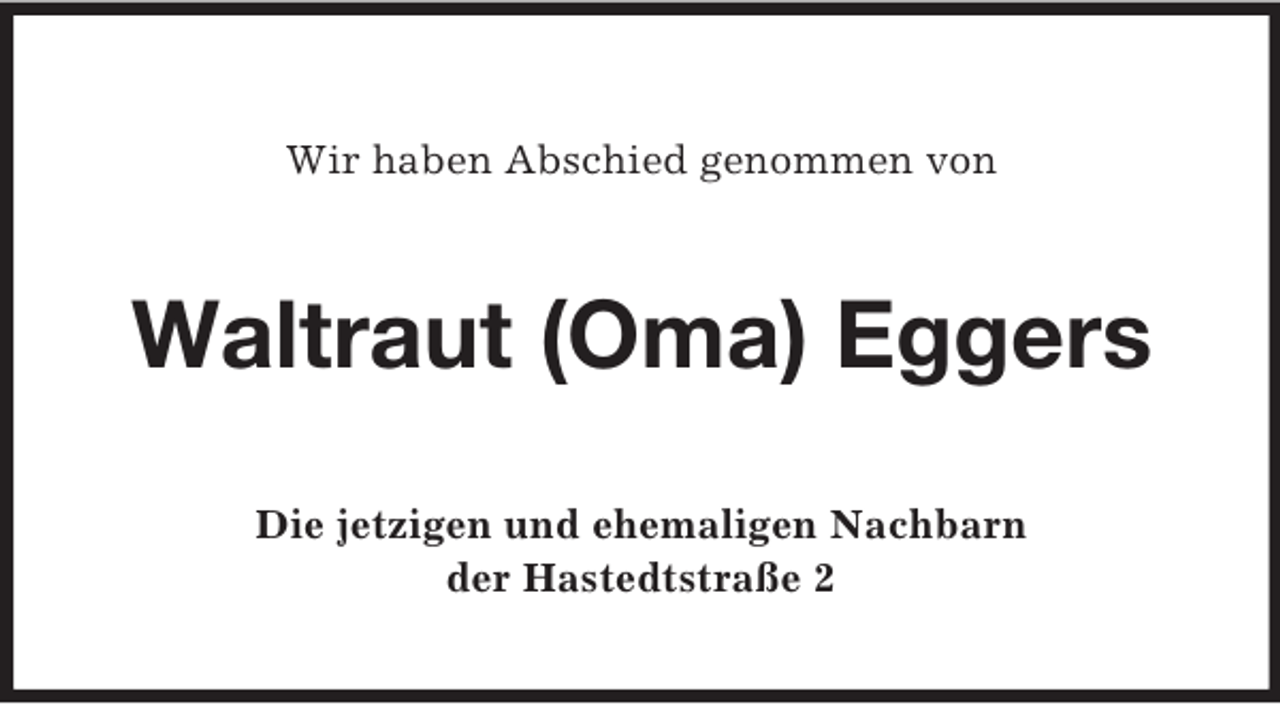 <p>Wir haben Abschied genommen von</p><p>Waltraut (Oma) Eggers<br />Die jetzigen und ehemaligen Nachbarn<br />der Hastedtstraße 2</p>