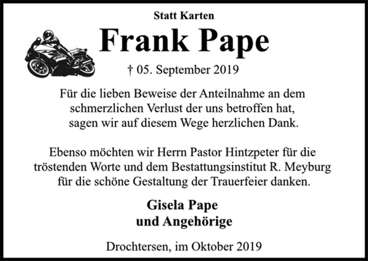 <p>Statt Karten<br />Frank Pape<br />† 05. September 2019<br />Für die lieben Beweise der Anteilnahme an dem<br />schmerzlichen Verlust der uns betroffen hat,<br />sagen wir auf diesem Wege herzlichen Dank.<br />Ebenso möchten wir Herrn Pastor Hintzpeter für die<br />tröstenden Worte und dem Bestattungsinstitut R. Meyburg für die schöne Gestaltung der Trauerfeier danken.<br />Gisela Pape<br />und Angehörige<br />Drochtersen, im Oktober 2019</p>