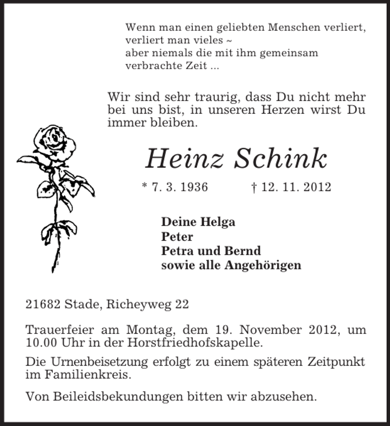 <p>Wenn man einen geliebten Menschen verliert,<br />verliert man vieles ~<br />aber niemals die mit ihm gemeinsam<br />verbrachte Zeit ...<br />Wir sind sehr traurig, dass Du nicht mehr bei uns bist, in unseren Herzen wirst Du immer bleiben.<br />Heinz Schink<br />* 7. 3. 1936 † 12. 11. 2012<br />Deine Helga<br />Peter<br />Petra und Bernd<br />sowie alle Angehörigen<br />21682 Stade, Richeyweg 22</p><p>Trauerfeier am Montag, dem 19. November 2012, um<br />10.00 Uhr in der Horstfriedhofskapelle.<br />Die Urnenbeisetzung erfolgt zu einem späteren Zeitpunkt im Familienkreis.<br />Von Beileidsbekundungen bitten wir abzusehen.</p>
