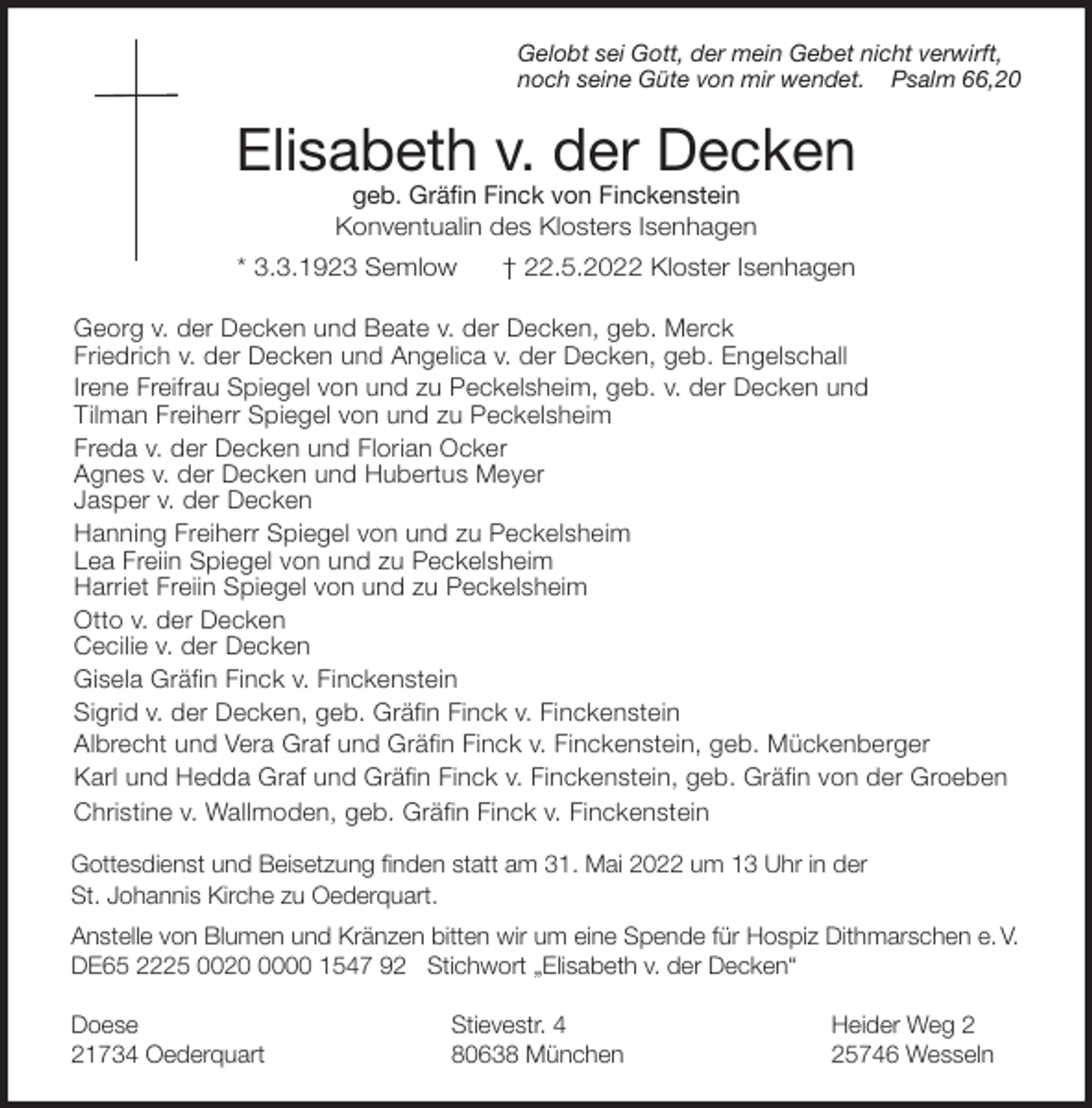 <p>Gelobt sei Gott, der mein Gebet nicht verwirft,<br />noch seine Güte von mir wendet. Psalm 66,20<br />Elisabeth v. der Decken<br />geb. Gräfin Finck von Finckenstein<br />Konventualin des Klosters Isenhagen<br />* 3.3.1923 Semlow † 22.5.2022 Kloster Isenhagen<br />Georg v. der Decken und Beate v. der Decken, geb. Merck<br />Friedrich v. der Decken und Angelica v. der Decken, geb. Engelschall<br />Irene Freifrau Spiegel von und zu Peckelsheim, geb. v. der Decken und<br />Tilman Freiherr Spiegel von und zu Peckelsheim<br />Freda v. der Decken und Florian Ocker<br />Agnes v. der Decken und Hubertus Meyer<br />Jasper v. der Decken<br />Hanning Freiherr Spiegel von und zu Peckelsheim<br />Lea Freiin Spiegel von und zu Peckelsheim<br />Harriet Freiin Spiegel von und zu Peckelsheim<br />Otto v. der Decken<br />Cecilie v. der Decken<br />Gisela Gräfin Finck v. Finckenstein<br />Sigrid v. der Decken, geb. Gräfin Finck v. Finckenstein<br />Albrecht und Vera Graf und Gräfin Finck v. Finckenstein, geb. Mückenberger<br />Karl und Hedda Graf und Gräfin Finck v. Finckenstein, geb. Gräfin von der Groeben<br />Christine v. Wallmoden, geb. Gräfin Finck v. Finckenstein<br />Gottesdienst und Beisetzung finden statt am 31. Mai 2022 um 13 Uhr in der<br />St. Johannis Kirche zu Oederquart.<br />Anstelle von Blumen und Kränzen bitten wir um eine Spende für Hospiz Dithmarschen e. V.<br />DE65 2225 0020 0000 1547 92 Stichwort „Elisabeth v. der Decken“</p>
<p>Doese Stievestr. 4 Heider Weg 2<br />21734 Oederquart 80638 München 25746 Wesseln</p>
