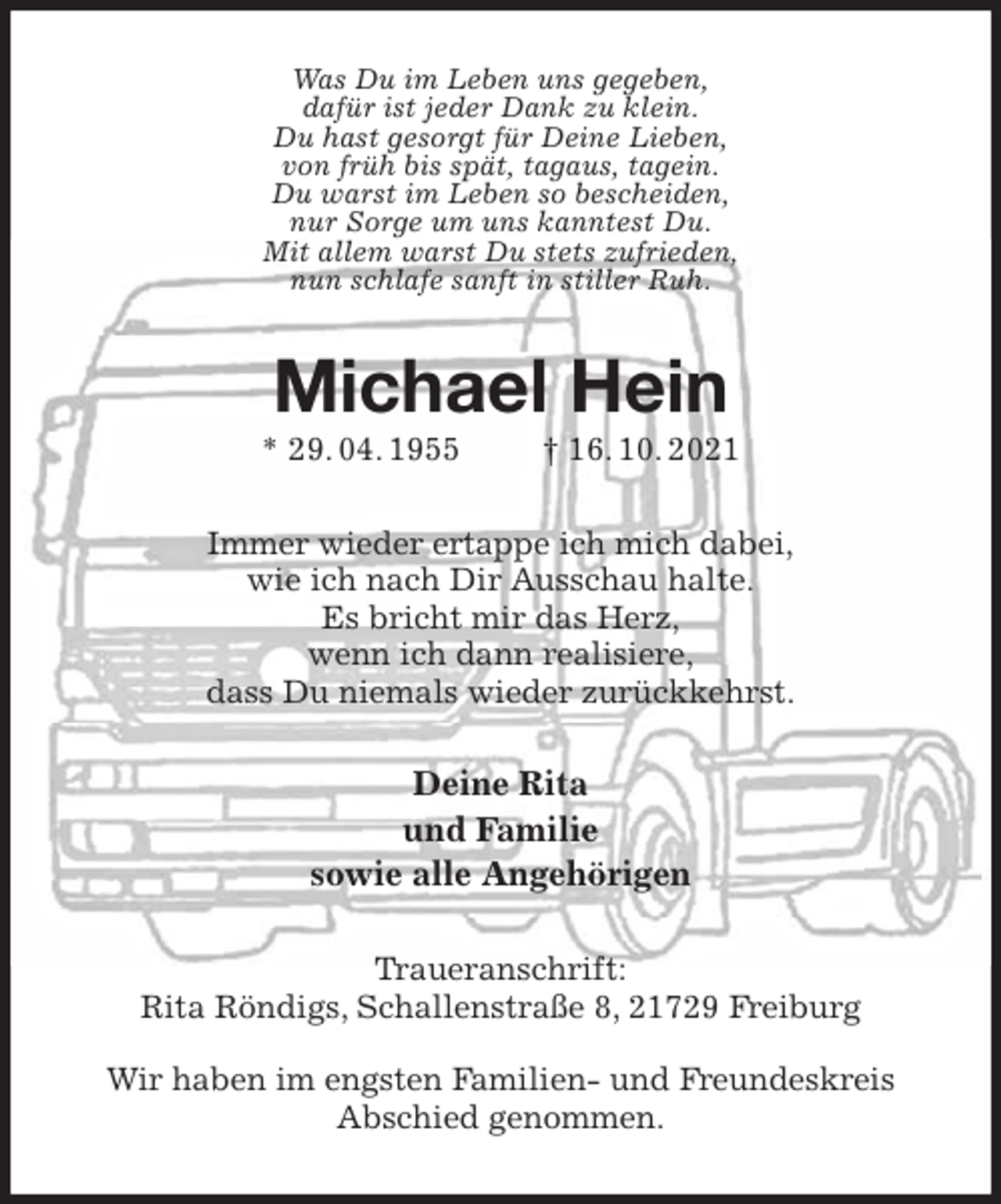 <p>Was Du im Leben uns gegeben,<br />dafür ist jeder Dank zu klein.<br />Du hast gesorgt für Deine Lieben,<br />von früh bis spät, tagaus, tagein.<br />Du warst im Leben so bescheiden,<br />nur Sorge um uns kanntest Du.<br />Mit allem warst Du stets zufrieden,<br />nun schlafe sanft in stiller Ruh.<br />Michael Hein<br />* 29. 04. 1955 † 16. 10. 2021<br />Immer wieder ertappe ich mich dabei,<br />wie ich nach Dir Ausschau halte.<br />Es bricht mir das Herz,<br />wenn ich dann realisiere,<br />dass Du niemals wieder zurückkehrst.<br />Deine Rita<br />und Familie<br />sowie alle Angehörigen<br />Traueranschrift:<br />Rita Röndigs, Schallenstraße 8, 21729 Freiburg</p>
<p>Wir haben im engsten Familien- und Freundeskreis Abschied genommen.</p>
