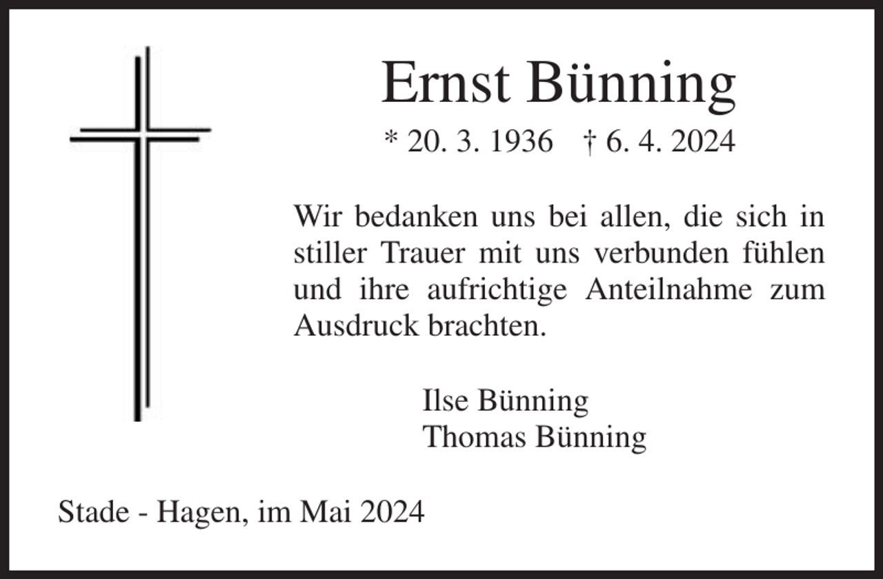 <p>Ernst Bünning<br />* 20. 3. 1936 † 6. 4. 2024<br />Wir bedanken uns bei allen, die sich in stiller Trauer mit uns verbunden fühlen und ihre aufrichtige Anteilnahme zum Ausdruck brachten.<br />Ilse Bünning<br />Thomas Bünning<br />Stade - Hagen, im Mai 2024</p>