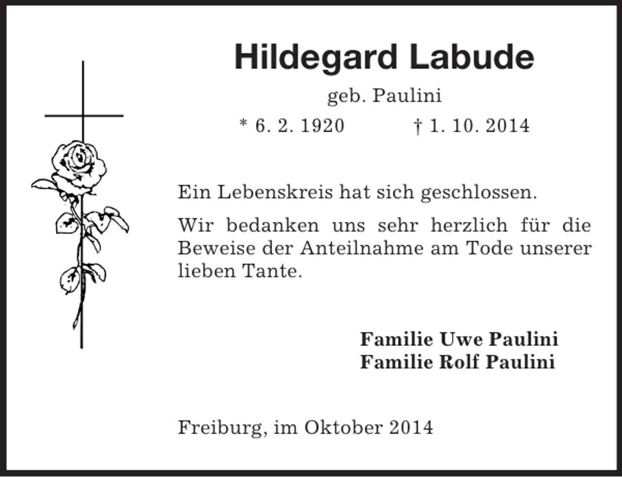 <p>Hildegard Labude<br />geb. Paulini<br />* 6. 2. 1920 † 1. 10. 2014<br />Ein Lebenskreis hat sich geschlossen.<br />Wir bedanken uns sehr herzlich für die Beweise der Anteilnahme am Tode unserer lieben Tante.<br />Familie Uwe Paulini<br />Familie Rolf Paulini<br />Freiburg, im Oktober 2014</p>