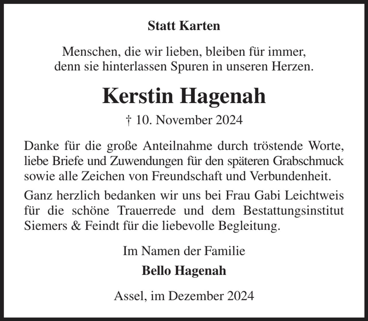 <p>Statt Karten<br />Menschen, die wir lieben, bleiben für immer,<br />denn sie hinterlassen Spuren in unseren Herzen.<br />Kerstin Hagenah<br />† 10. November 2024<br />Danke für die große Anteilnahme durch tröstende Worte, liebe Briefe und Zuwendungen für den späteren Grabschmuck sowie alle Zeichen von Freundschaft und Verbundenheit.<br />Ganz herzlich bedanken wir uns bei Frau Gabi Leichtweis für die schöne Trauerrede und dem Bestattungsinstitut<br />Siemers &amp; Feindt für die liebevolle Begleitung.<br />Im Namen der Familie<br />Bello Hagenah<br />Assel, im Dezember 2024</p>