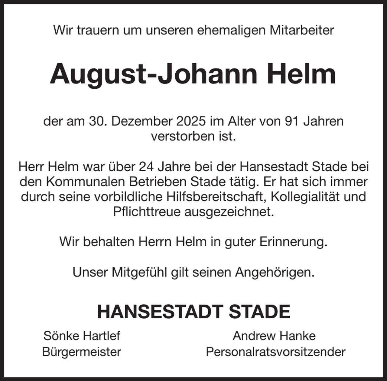 <p>Wir trauern um unseren ehemaligen Mitarbeiter<br />August-Johann Helm<br />der am 30. Dezember 2025 im Alter von 91 Jahren<br />verstorben ist.</p><p>Herr Helm war über 24 Jahre bei der Hansestadt Stade bei den Kommunalen Betrieben Stade tätig. Er hat sich immer durch seine vorbildliche Hilfsbereitschaft, Kollegialität und Pflichttreue ausgezeichnet.</p><p>Wir behalten Herrn Helm in guter Erinnerung.</p><p>Unser Mitgefühl gilt seinen Angehörigen.<br />HANSESTADT STADE<br />Sönke Hartlef Andrew Hanke<br />Bürgermeister Personalratsvorsitzender</p>