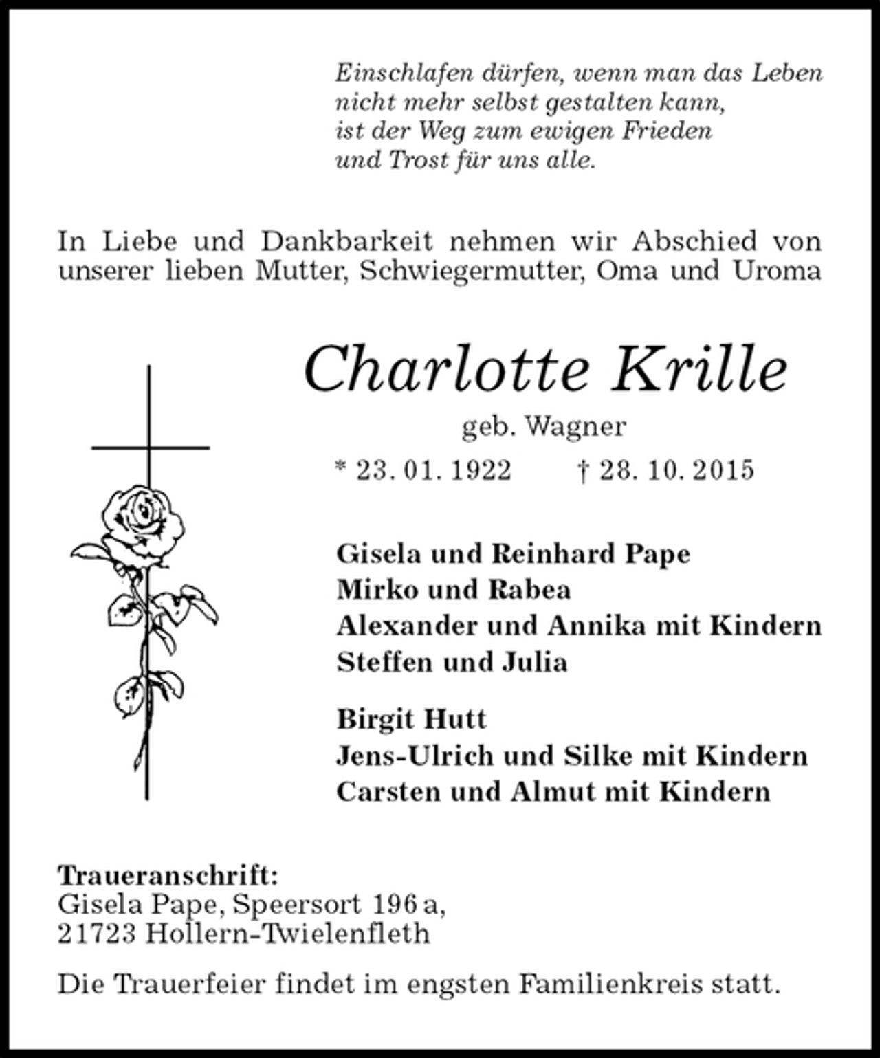 <p>Einschlafen dürfen, wenn man das Leben<br />nicht mehr selbst gestalten kann,<br />ist der Weg zum ewigen Frieden<br />und Trost für uns alle.<br />In Liebe und Dankbarkeit nehmen wir Abschied von unserer lieben Mutter, Schwiegermutter, Oma und Uroma<br />Charlotte Krille<br />geb. Wagner<br />* 23. 01. 1922 † 28. 10. 2015<br />Gisela und Reinhard Pape<br />Mirko und Rabea<br />Alexander und Annika mit Kindern<br />Steffen und Julia<br />Birgit Hutt<br />Jens-Ulrich und Silke mit Kindern<br />Carsten und Almut mit Kindern<br />Traueranschrift:<br />Gisela Pape, Speersort 196 a,<br />21723 Hollern-Twielenfleth<br />Die Trauerfeier findet im engsten Familienkreis statt.</p>