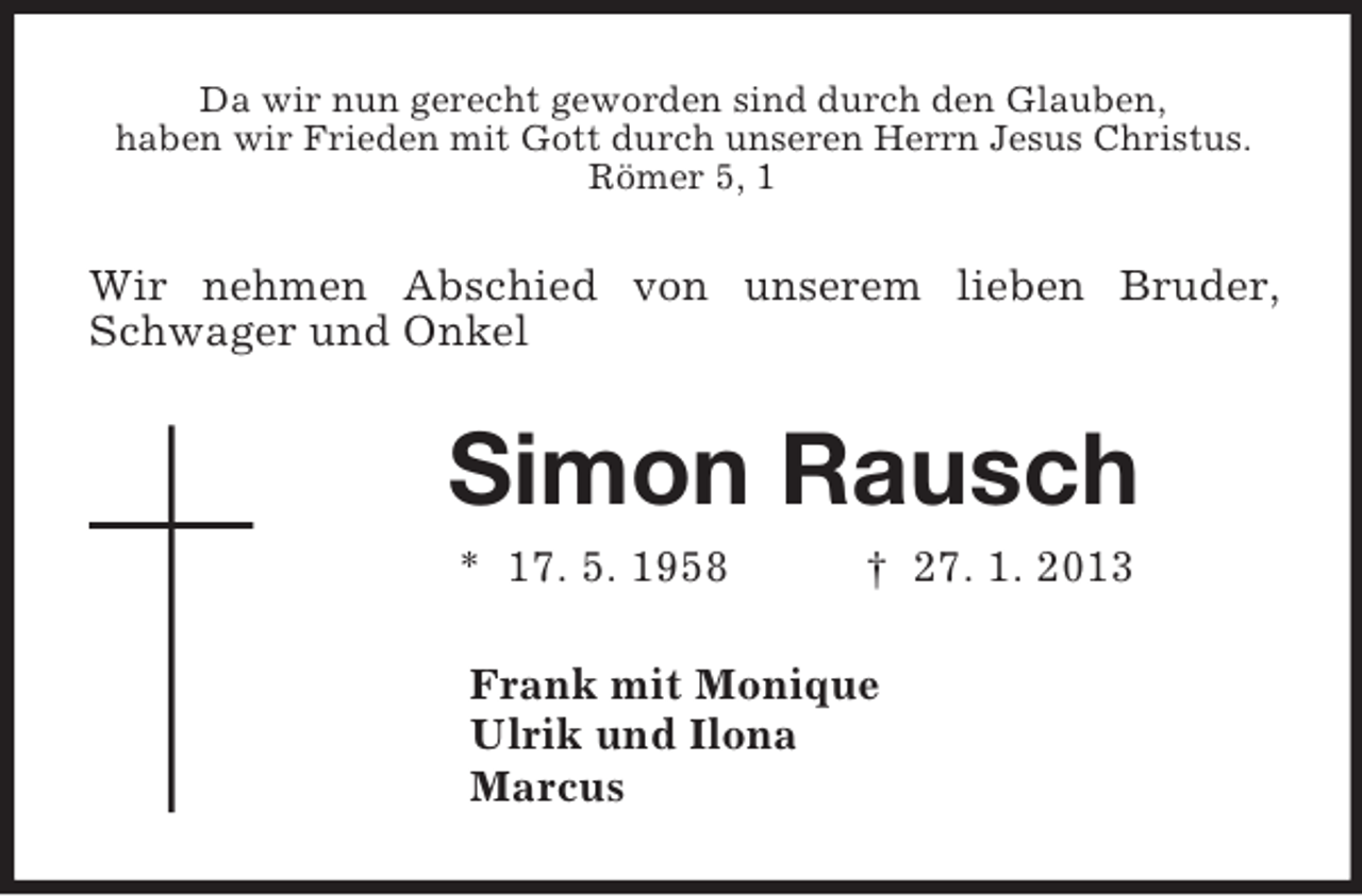 <p>Da wir nun gerecht geworden sind durch den Glauben,<br />haben wir Frieden mit Gott durch unseren Herrn Jesus Christus.<br />Römer 5, 1<br />Wir nehmen Abschied von unserem lieben Bruder, Schwager und Onkel<br />Simon Rausch<br />* 17. 5. 1958 † 27. 1. 2013<br />Frank mit Monique<br />Ulrik und Ilona<br />Marcus</p>
