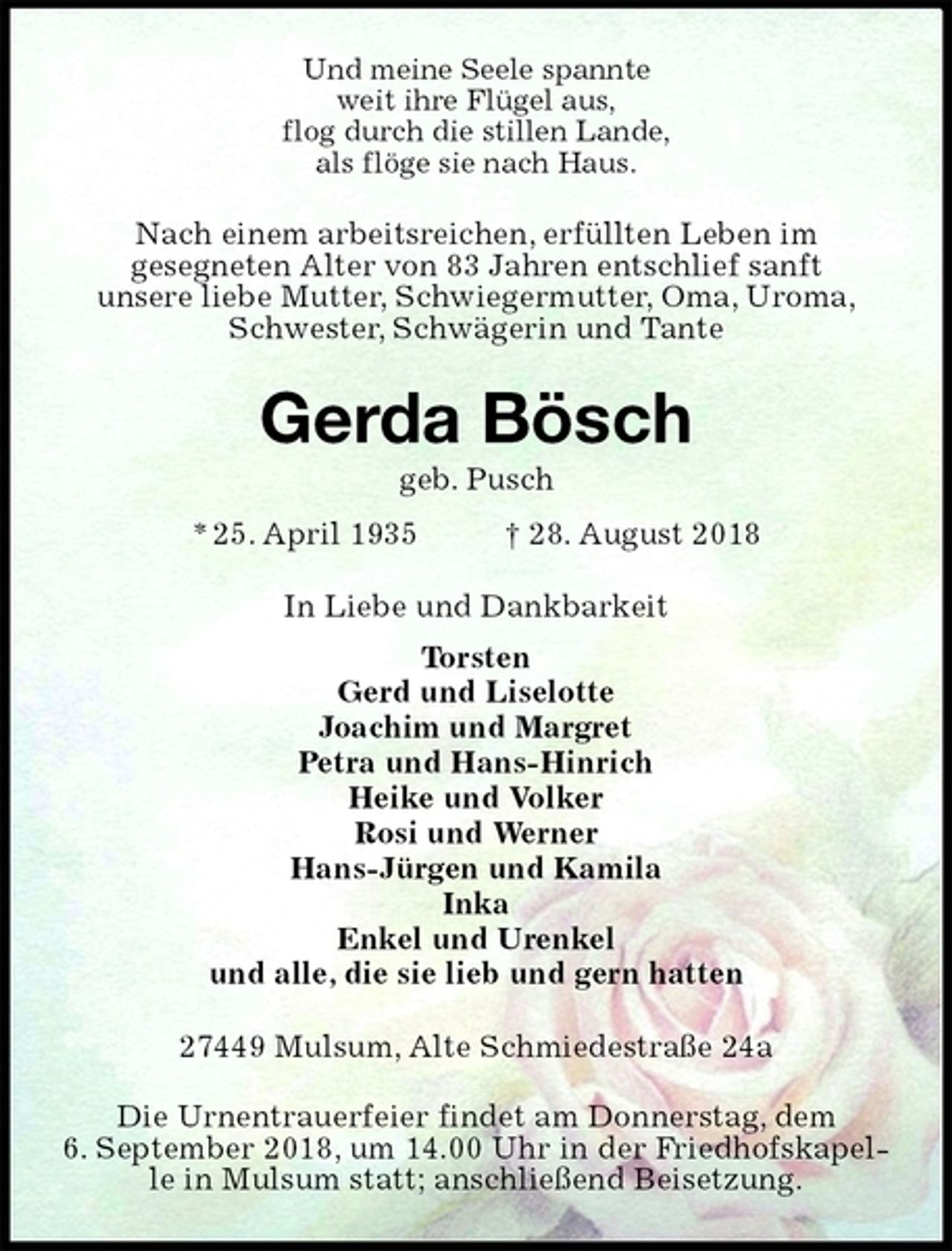 <p>Und meine Seele spannte<br />weit ihre Flügel aus,<br />flog durch die stillen Lande,<br />als flöge sie nach Haus.<br />Nach einem arbeitsreichen, erfüllten Leben im<br />gesegneten Alter von 83 Jahren entschlief sanft<br />unsere liebe Mutter, Schwiegermutter, Oma, Uroma,<br />Schwester, Schwägerin und Tante<br />Gerda Bösch<br />geb. Pusch<br />* 25. April 1935 † 28. August 2018<br />In Liebe und Dankbarkeit<br />Torsten<br />Gerd und Liselotte<br />Joachim und Margret<br />Petra und Hans-Hinrich<br />Heike und Volker<br />Rosi und Werner<br />Hans-Jürgen und Kamila<br />Inka<br />Enkel und Urenkel<br />und alle, die sie lieb und gern hatten<br />27449 Mulsum, Alte Schmiedestraße 24a</p><p>Die Urnentrauerfeier findet am Donnerstag, dem<br />6. September 2018, um 14.00 Uhr in der Friedhofskapelle in Mulsum statt; anschließend Beisetzung.</p>