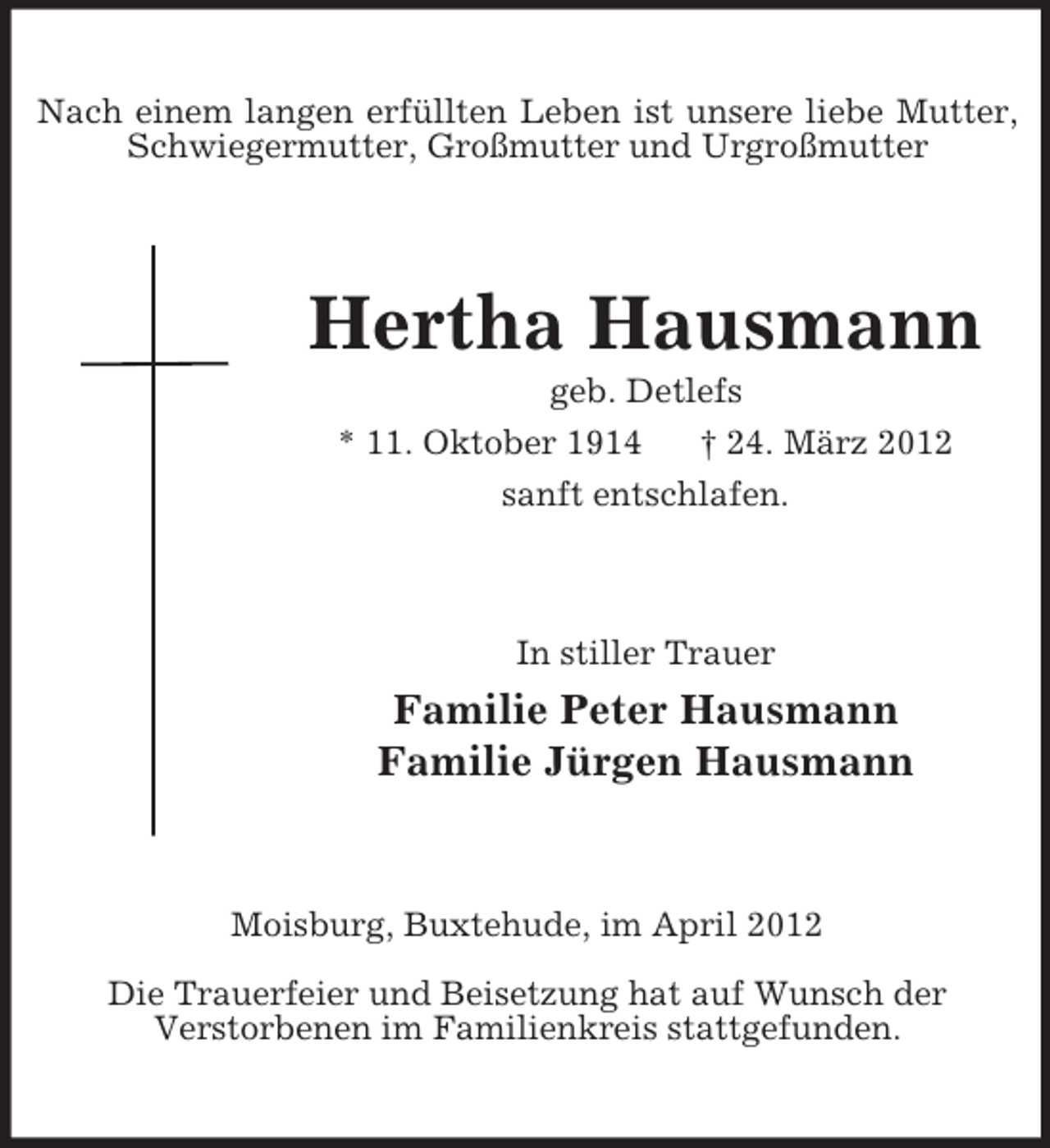 <p>Nach einem langen erfüllten Leben ist unsere liebe Mutter,<br />Schwiegermutter, Großmutter und Urgroßmutter</p><p>Hertha Hausmann<br />geb. Detlefs<br />* 11. Oktober 1914<br />† 24. März 2012<br />sanft entschlafen.</p><p>In stiller Trauer</p><p>Familie Peter Hausmann<br />Familie Jürgen Hausmann</p><p>Moisburg, Buxtehude, im April 2012<br />Die Trauerfeier und Beisetzung hat auf Wunsch der<br />Verstorbenen im Familienkreis stattgefunden.</p>