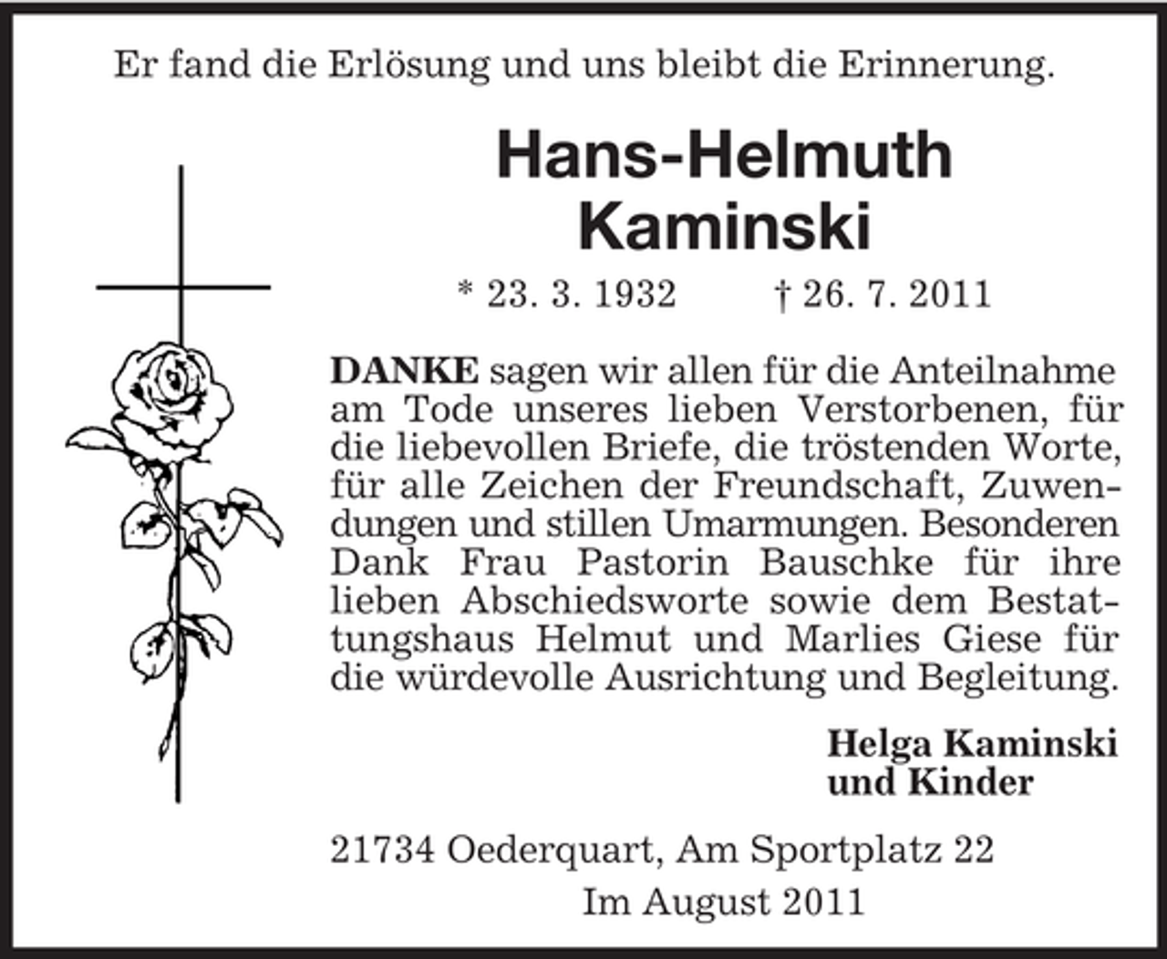 <p>Er fand die Erlösung und uns bleibt die Erinnerung.</p><p>Hans-Helmuth<br />Kaminski<br />* 23. 3. 1932</p><p>† 26. 7. 2011</p><p>DANKE sagen wir allen für die Anteilnahme<br />am Tode unseres lieben Verstorbenen, für<br />die liebevollen Briefe, die tröstenden Worte,<br />für alle Zeichen der Freundschaft, Zuwendungen und stillen Umarmungen. Besonderen<br />Dank Frau Pastorin Bauschke für ihre<br />lieben Abschiedsworte sowie dem Bestattungshaus Helmut und Marlies Giese für<br />die würdevolle Ausrichtung und Begleitung.<br />Helga Kaminski<br />und Kinder<br />21734 Oederquart, Am Sportplatz 22<br />Im August 2011</p>