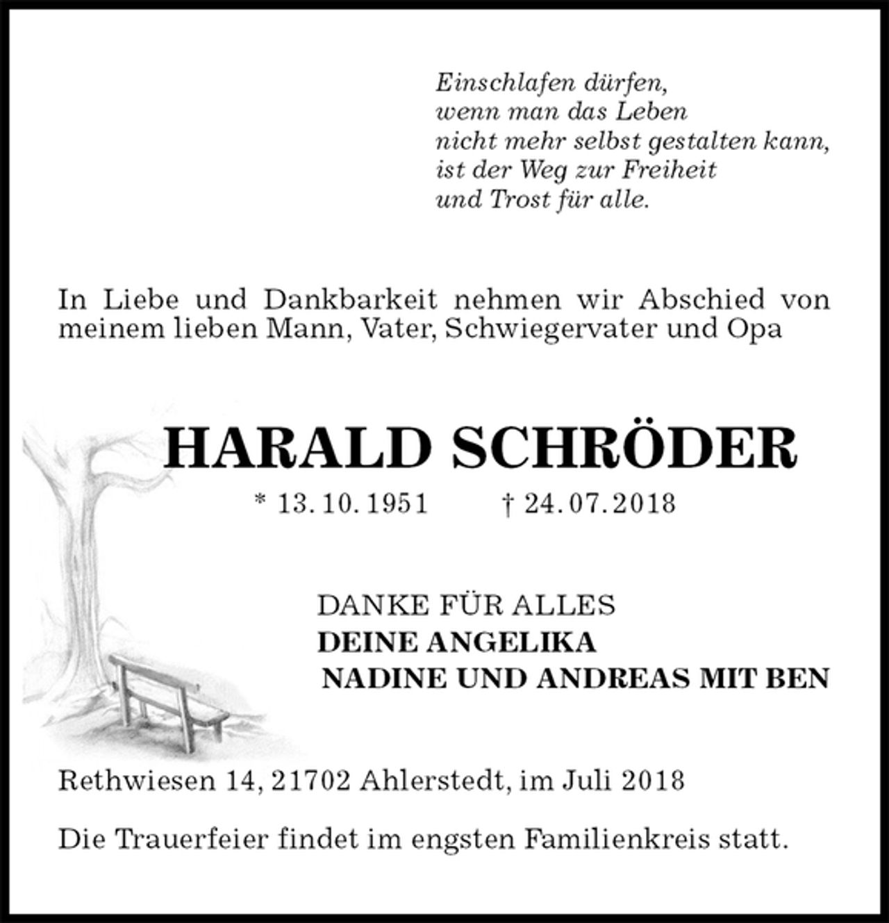 <p>Einschlafen dürfen,<br />wenn man das Leben<br />nicht mehr selbst gestalten kann,<br />ist der Weg zur Freiheit<br />und Trost für alle.<br />In Liebe und Dankbarkeit nehmen wir Abschied von meinem lieben Mann, Vater, Schwiegervater und Opa<br />HARALD SCHRÖDER<br />* 13. 10. 1951 † 24. 07. 2018<br />DANKE FÜR ALLES<br />DEINE ANGELIKA<br />NADINE UND ANDREAS MIT BEN<br />Rethwiesen 14, 21702 Ahlerstedt, im Juli 2018</p>
<p>Die Trauerfeier findet im engsten Familienkreis statt.</p>