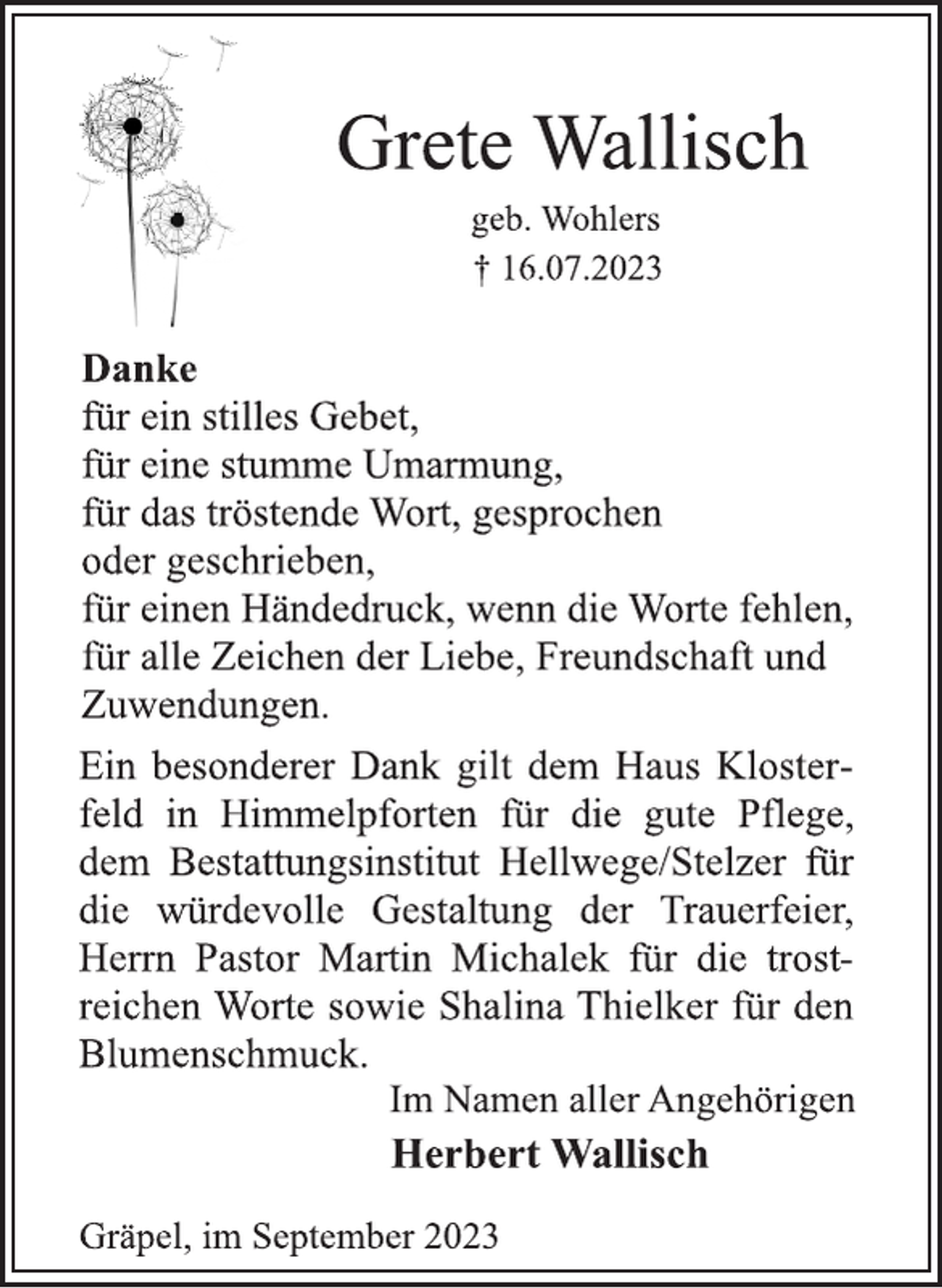 <p>Grete Wallisch<br />geb. Wohlers<br />† 16.07.2023</p>
<p>Danke<br />für ein stilles Gebet,<br />für eine stumme Umarmung,<br />für das tröstende Wort, gesprochen<br />oder geschrieben,<br />für einen Händedruck, wenn die Worte fehlen,</p>
<p>für alle Zeichen der Liebe, Freundschaft und</p>
<p>Zuwendungen.<br />Ein besonderer Dank gilt dem Haus Kloster-<br />feld in Himmelpforten für die gute Pflege,</p>
<p>dem Bestattungsinstitut Hellwege/Stelzer für</p>
<p>die würdevolle Gestaltung der Trauerfeier,</p>
<p>Herrn Pastor Martin Michalek für die trost-<br />reichen Worte sowie Shalina Thielker für den</p>
<p>Blumenschmuck.<br />Im Namen aller Angehörigen<br />Herbert Wallisch<br />Gräpel, im September 2023</p>