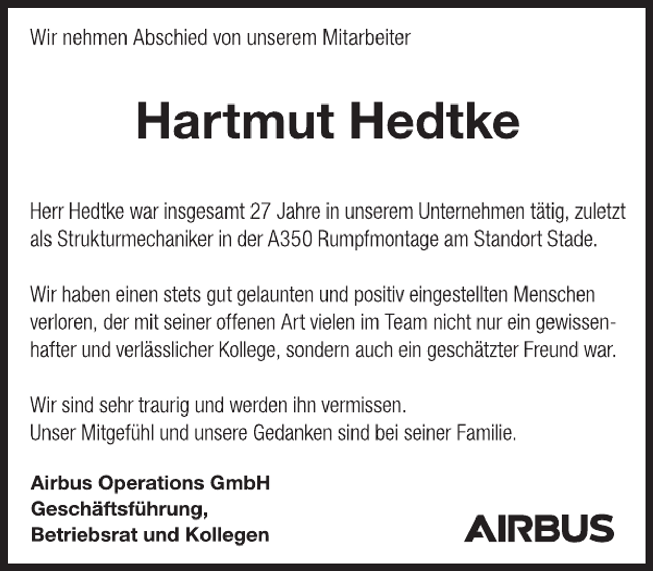 <p>Wir nehmen Abschied von unserem Mitarbeiter<br />Hartmut Hedtke<br />Herr Hedtke war insgesamt 27 Jahre in unserem Unternehmen tätig, zuletzt als Strukturmechaniker in der A350 Rumpfmontage am Standort Stade.<br />Wir haben einen stets gut gelaunten und positiv eingestellten Menschen verloren, der mit seiner offenen Art vielen im Team nicht nur ein gewissenhafter und verlässlicher Kollege, sondern auch ein geschätzter Freund war.<br />Wir sind sehr traurig und werden ihn vermissen.<br />Unser Mitgefühl und unsere Gedanken sind bei seiner Familie.<br />Airbus Operations GmbH<br />Geschäftsführung,<br />Betriebsrat und Kollegen</p>